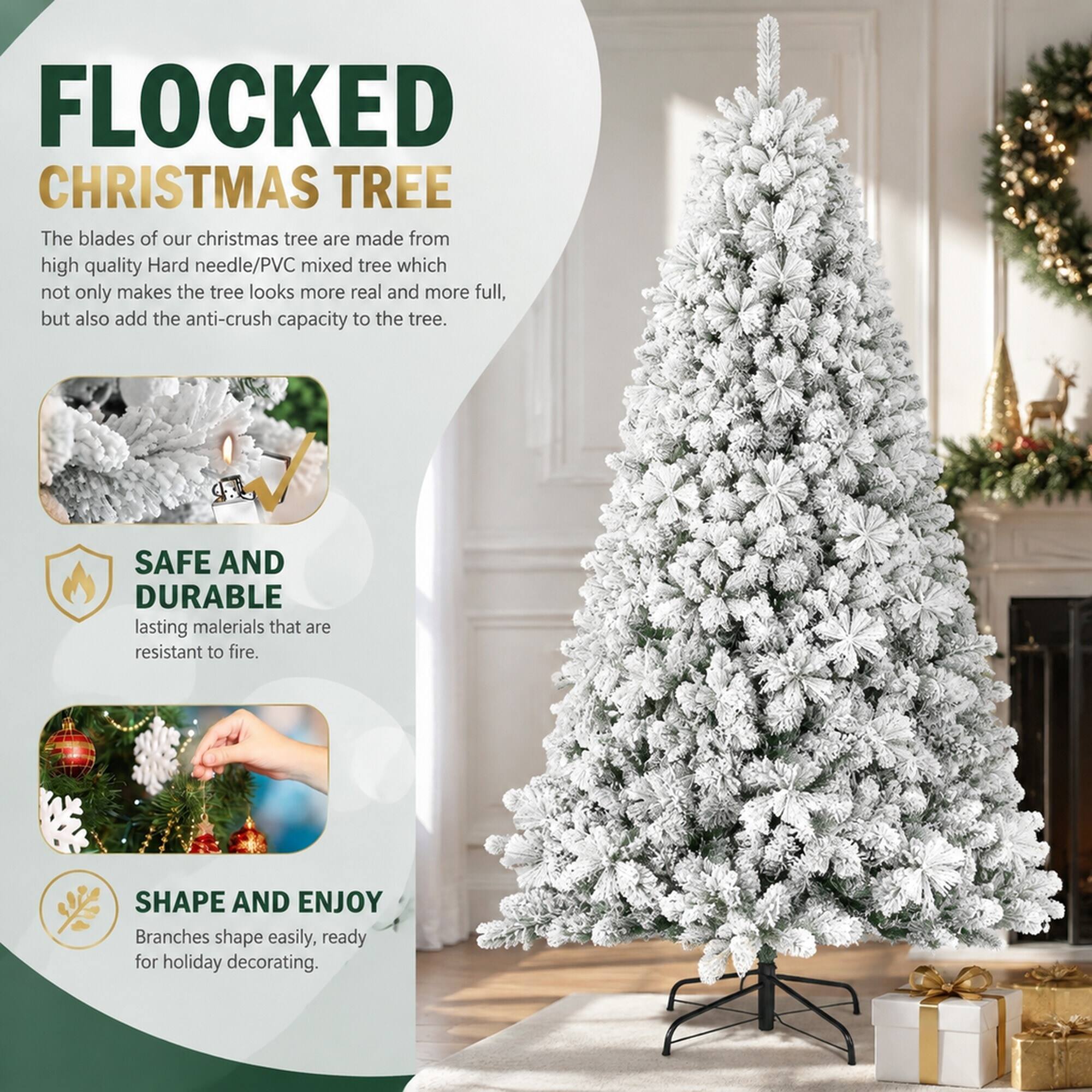 FLOCKED CHRISTMAS TREE

The blades of our Christmas tree are made from high quality Hard needle/PVC mixed tree which not only makes the tree look more real and more full, but also add the anti-crush capacity to the tree.

SAFE AND DURABLE

lasting materials that are resistant to fire.

SHAPE AND ENJOY

Branches shape easily, ready for holiday decorating.