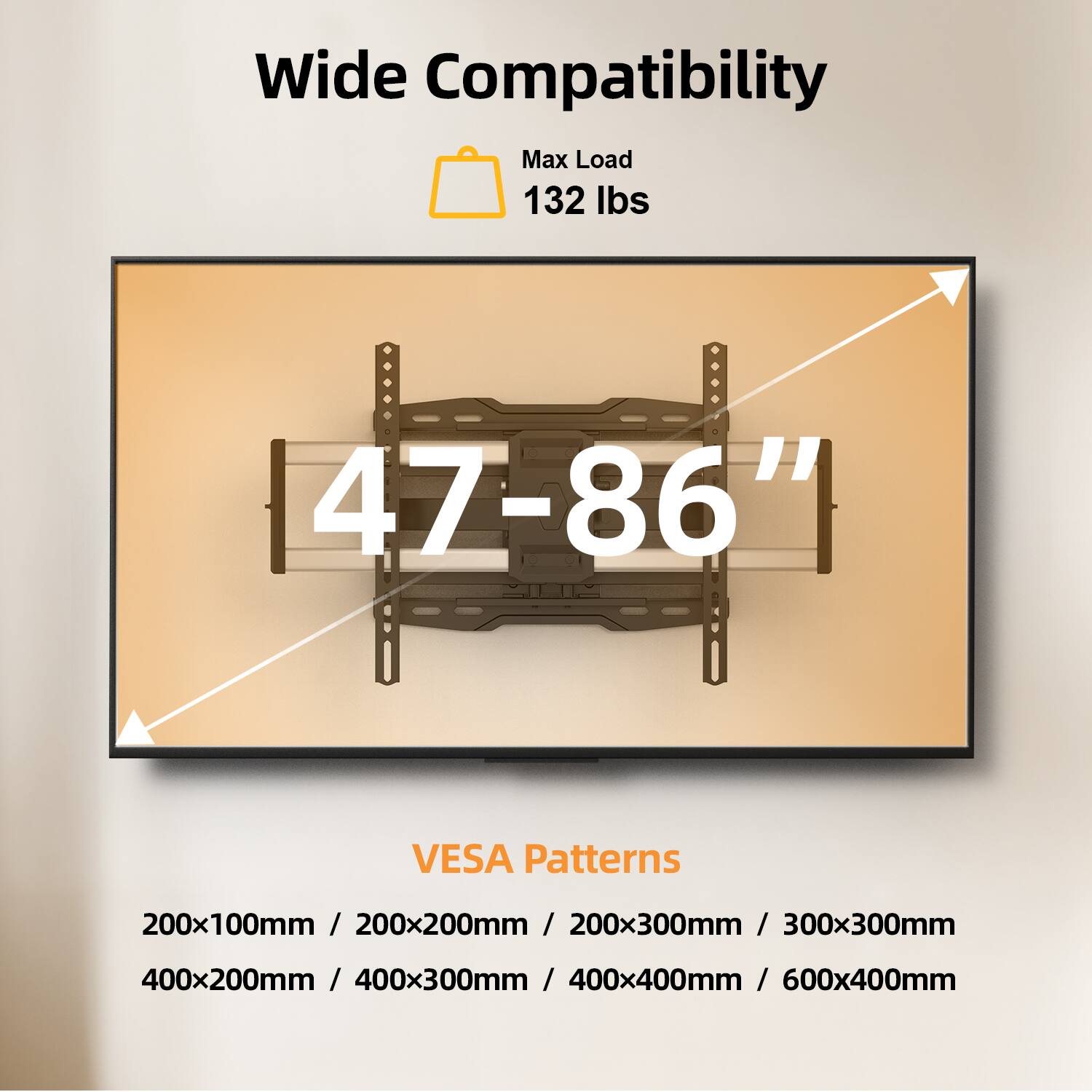 Wide Compatibility  
Max Load 132 lbs  
47-86"  

VESA Patterns  
200x100mm / 200x200mm / 200x300mm / 300x300mm  
400x200mm / 400x300mm / 400x400mm / 600x400mm