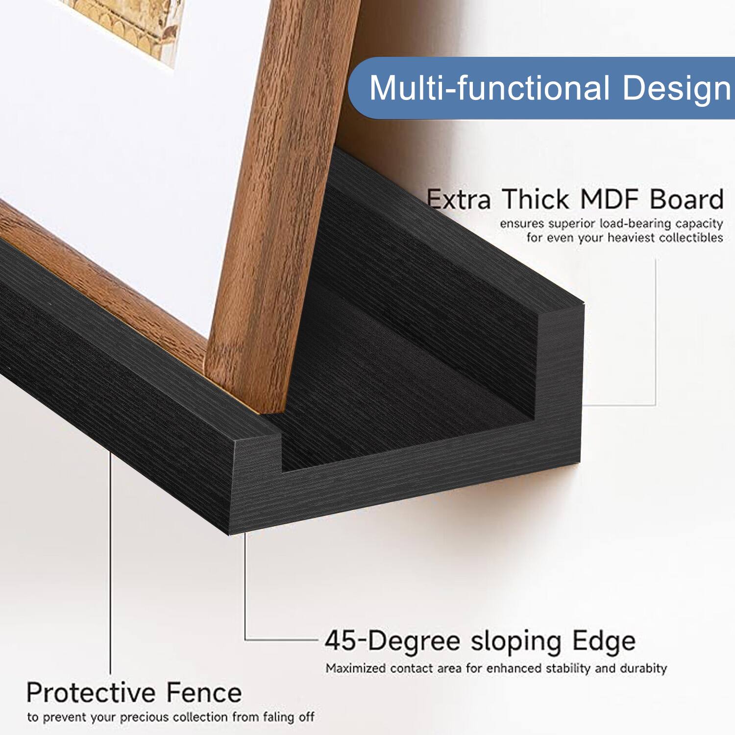 Multi-functional Design

Extra Thick MDF Board
ensures superior load-bearing capacity for even your heaviest collectibles

45-Degree sloping Edge
Maximized contact area for enhanced stability and durability

Protective Fence
to prevent your precious collection from falling off