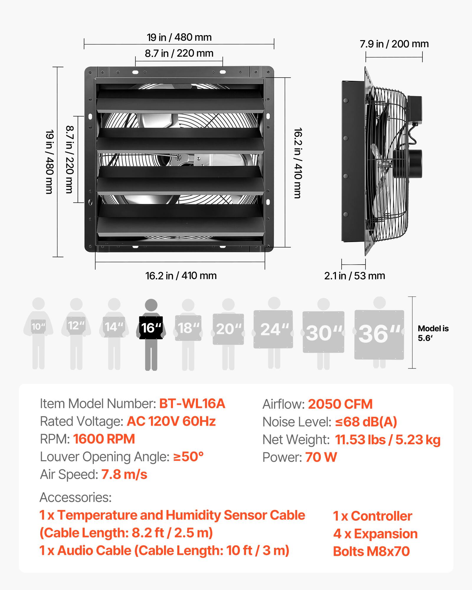 19 in / 480 mm  
8.7 in / 220 mm  
7.9 in / 200 mm  
16.2 in / 410 mm  
2.1 in / 53 mm  

10" 12" 14" 16" 18" 20" 24"  
Model is 30" 36" 5.6'  

Item Model Number: BT-WL16A  
Airflow: 2050 CFM  
Rated Voltage: AC 120V 60Hz  
Noise Level: 68 dB(A)  
RPM: 1600 RPM  
Net Weight: 11.53 lbs / 5.23 kg  
Louver Opening Angle: 50°  
Power: 70 W  
Air Speed: 7.8 m/s  

Accessories:  
1 x Temperature and Humidity Sensor Cable (Cable Length: 8.2 ft / 2.5 m)  
1 x Controller  
4 x Expansion  
1 x Audio Cable (Cable Length: 10 ft / 3 m)  
