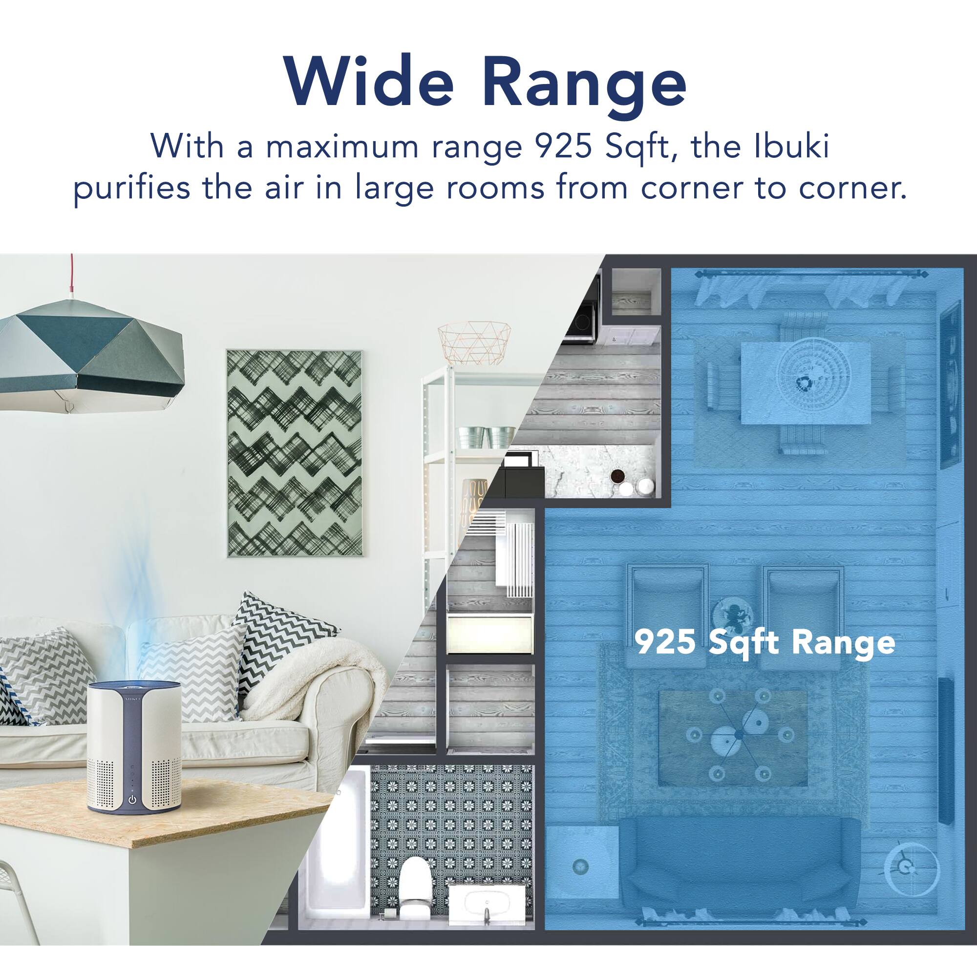 Wide Range
With a maximum range 925 Sqft, the Ibuki purifies the air in large rooms from corner to corner.

925 Sqft Range