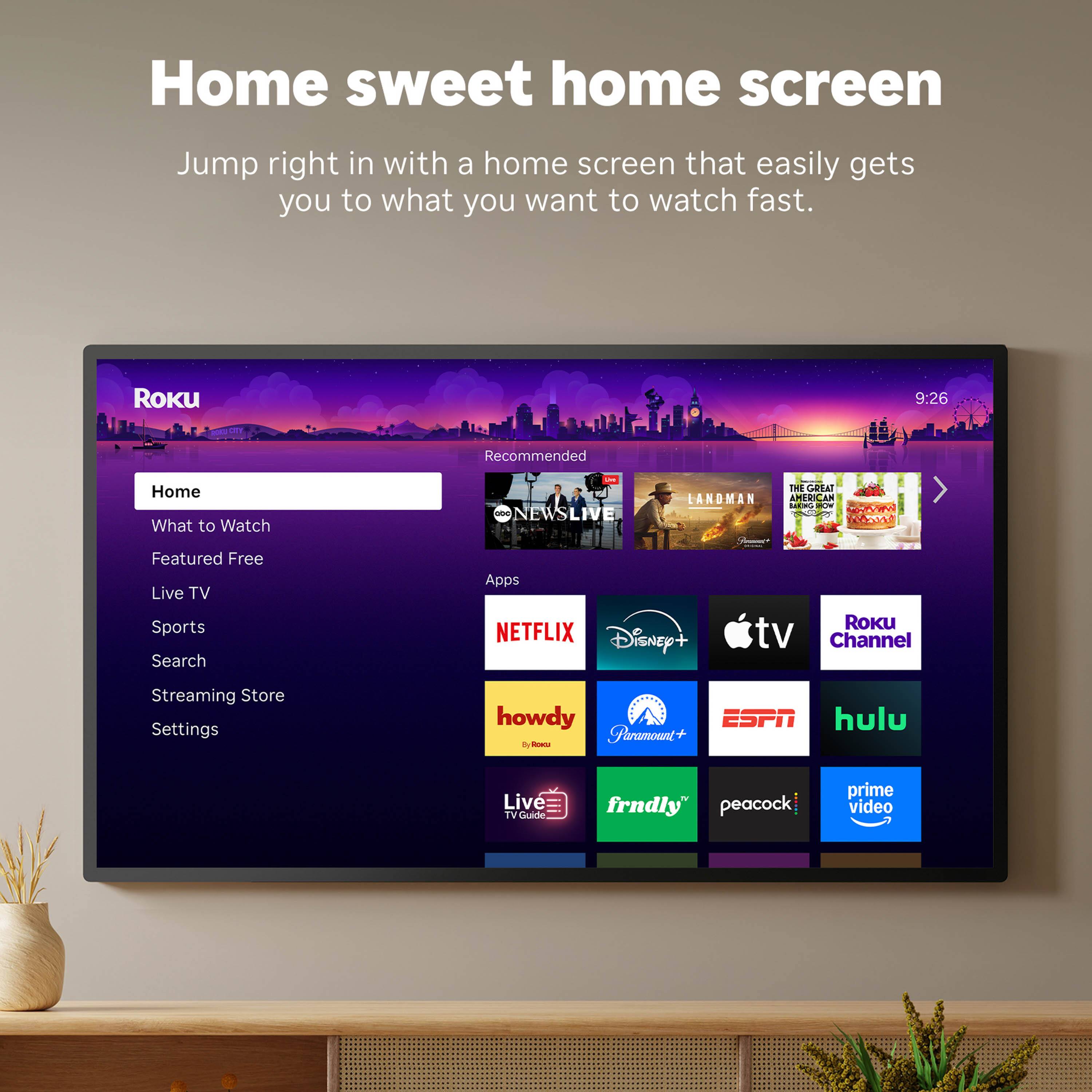 Home sweet home screen

Jump right in with a home screen that easily gets you to what you want to watch fast.

Roku

Home
What to Watch
Featured Free
Live TV
Sports
Search
Streaming Store
Settings

Recommended
NEWS LIVE
LANDMAN
THE GREAT AMERICAN EAT
...

Apps
NETFLIX
Disney+
Apple TV
Roku Channel
howdy
Paramount+
ESPN
hulu
Live TV Guide
frndly
peacock
prime video
