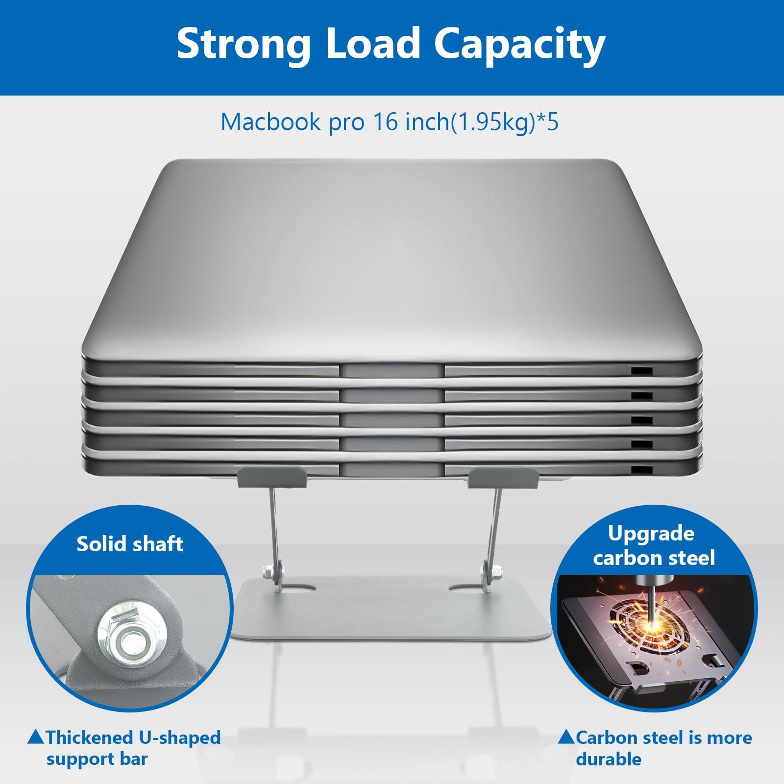 Strong Load Capacity  
Macbook pro 16 inch (1.95kg)*5  
Solid shaft  
Upgrade carbon steel  
Thickened U-shaped support bar  
Carbon steel is more durable