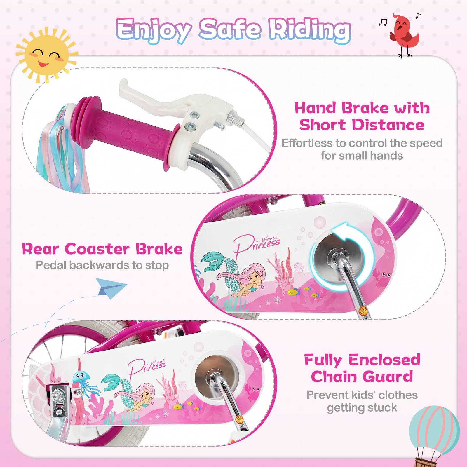 Enjoy Safe Riding

Hand Brake with Short Distance
Effortless to control the speed for small hands

Rear Coaster Brake
Pedal backwards to stop

Fully Enclosed Chain Guard
Prevent kids' clothes getting stuck