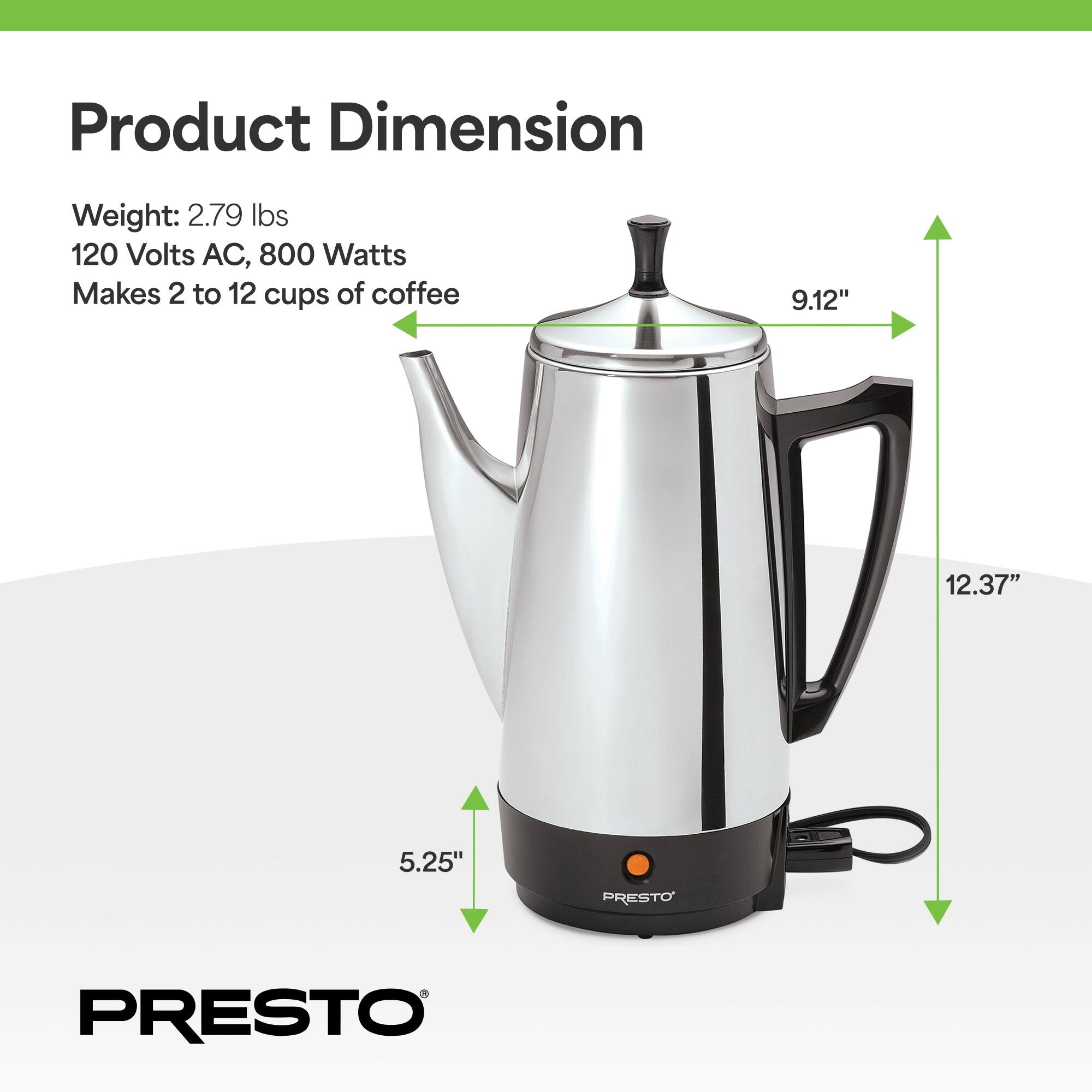 Product Dimension  
Weight: 2.79 lbs  
120 Volts AC, 800 Watts  
Makes 2 to 12 cups of coffee  
9.12" x 12.37" x 5.25"  
PRESTO