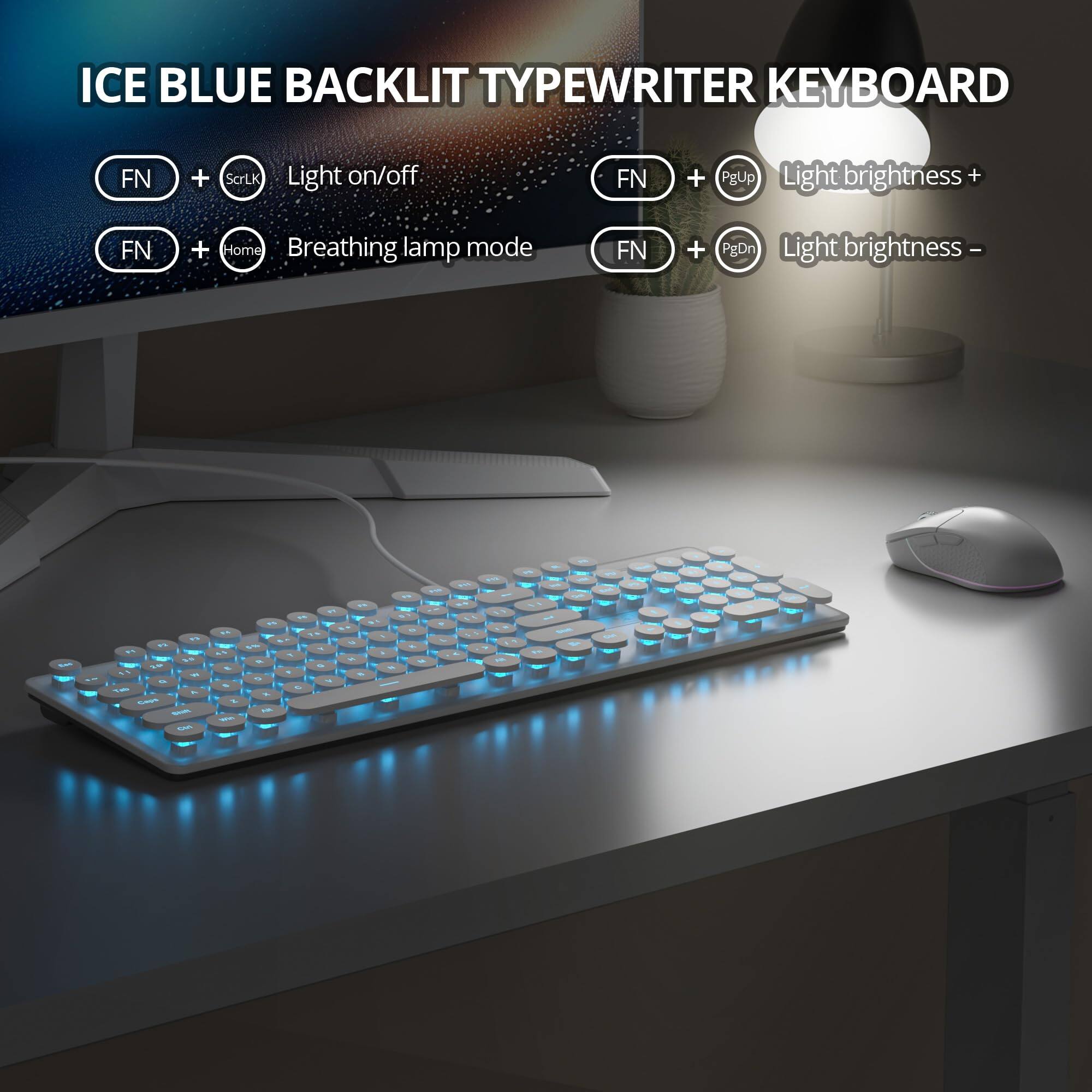 ICE BLUE BACKLIT TYPEWRITER KEYBOARD

- FN + ScrLk: Light on/off
- FN + Home: Breathing lamp mode
- FN + PgUp: Light brightness +
- FN + PgDn: Light brightness -
