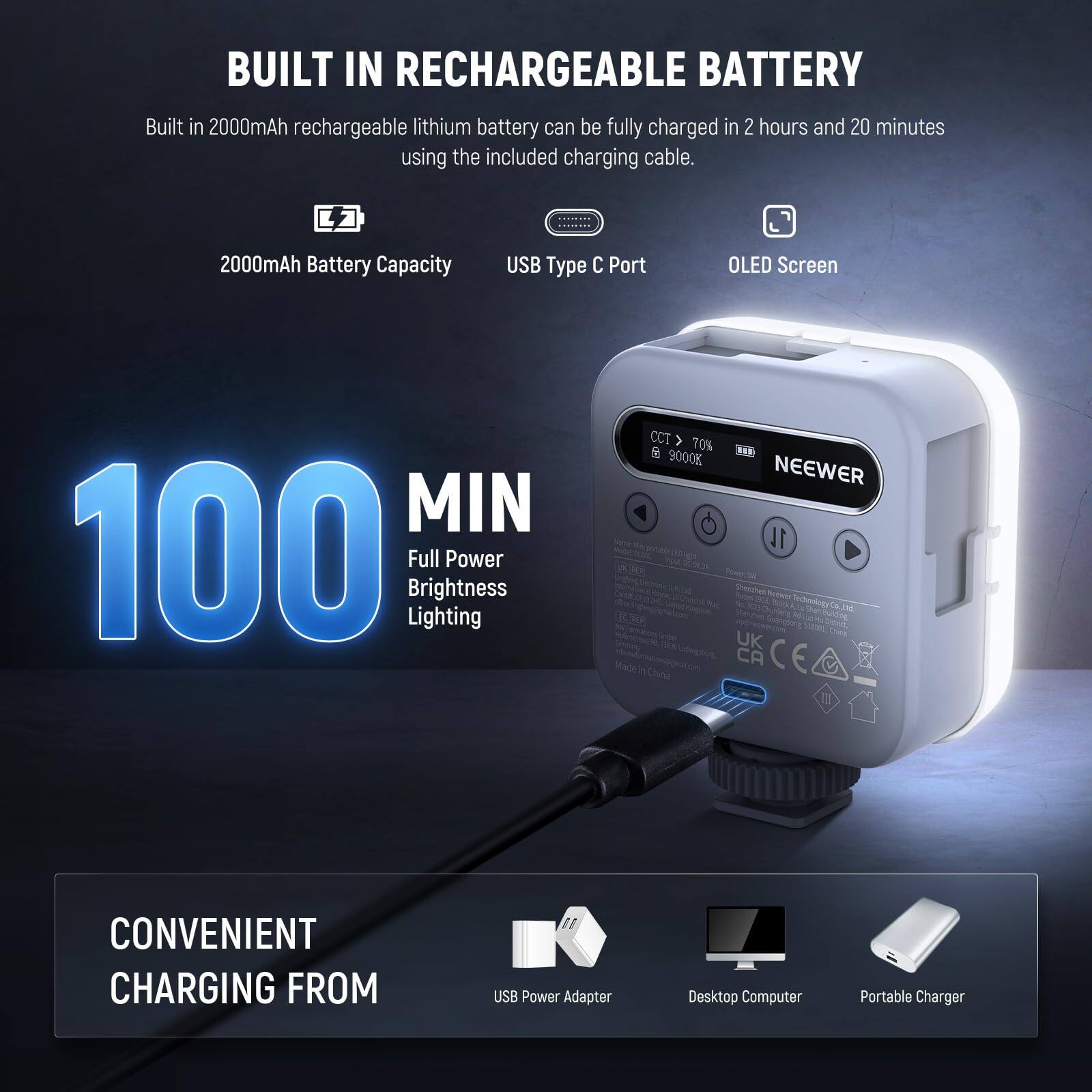 BUILT IN RECHARGEABLE BATTERY  
Built in 2000mAh rechargeable lithium battery can be fully charged in 2 hours and 20 minutes using the included charging cable.  

2000mAh Battery Capacity  
USB Type C Port  
OLED Screen  
MIN 100 Brightness  
Full Power  
CCT 70% & ... 9000K  

NEEWER 1L - N Pe Phenaher Borwer Sucnology Ce ML Cs UK Made a CA CE C E China II  

CONVENIENT CHARGING FROM  
USB Power Adapter  
Desktop Computer  
Portable Charger
