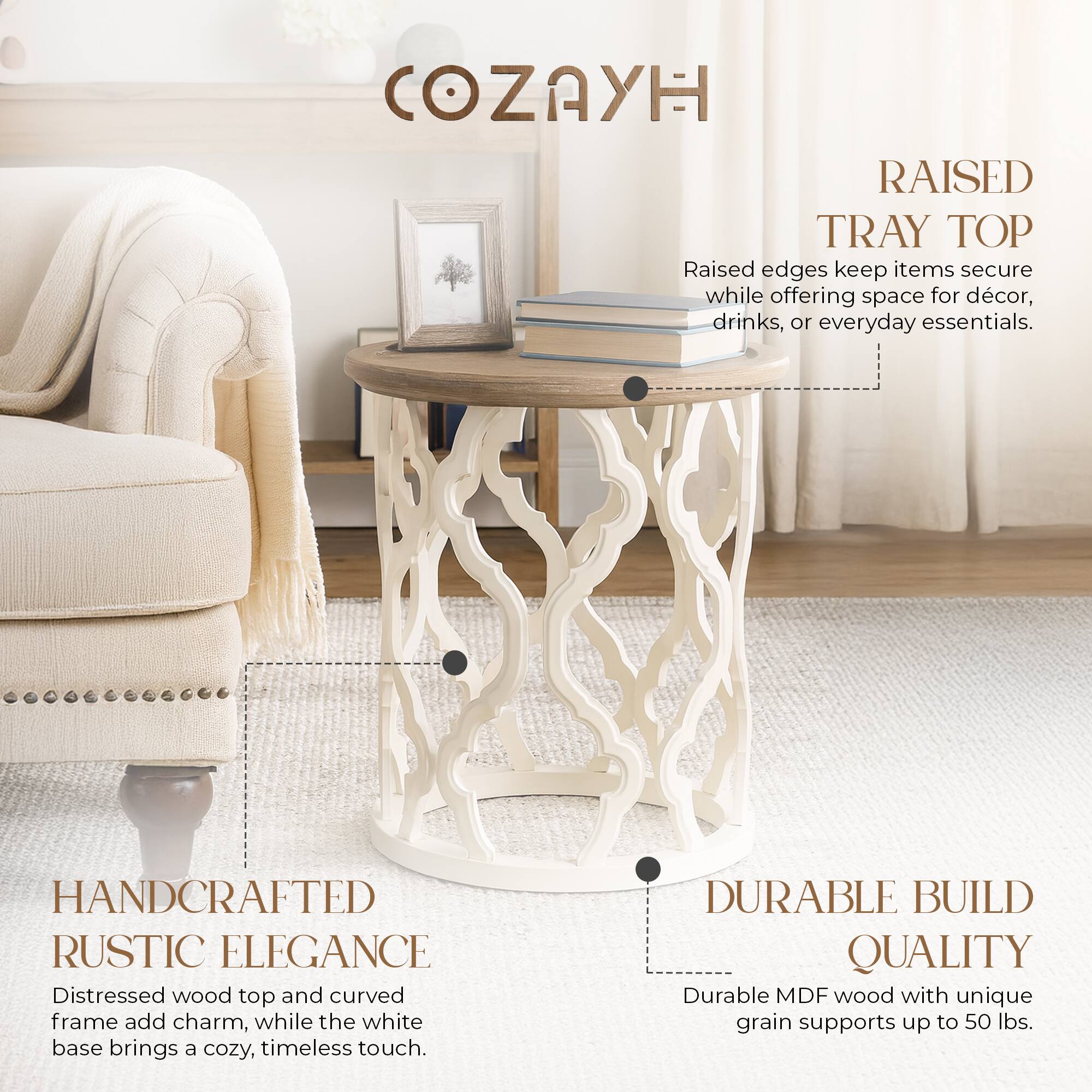 **COZAYH**

**RAISED TRAY TOP**  
Raised edges keep items secure while offering space for decor, drinks, or everyday essentials.

**HANDCRAFTED RUSTIC ELEGANCE**  
Distressed wood top and curved frame add charm, while the white base brings a cozy, timeless touch.

**DURABLE BUILD QUALITY**  
Durable MDF wood with unique grain supports up to 50 lbs.