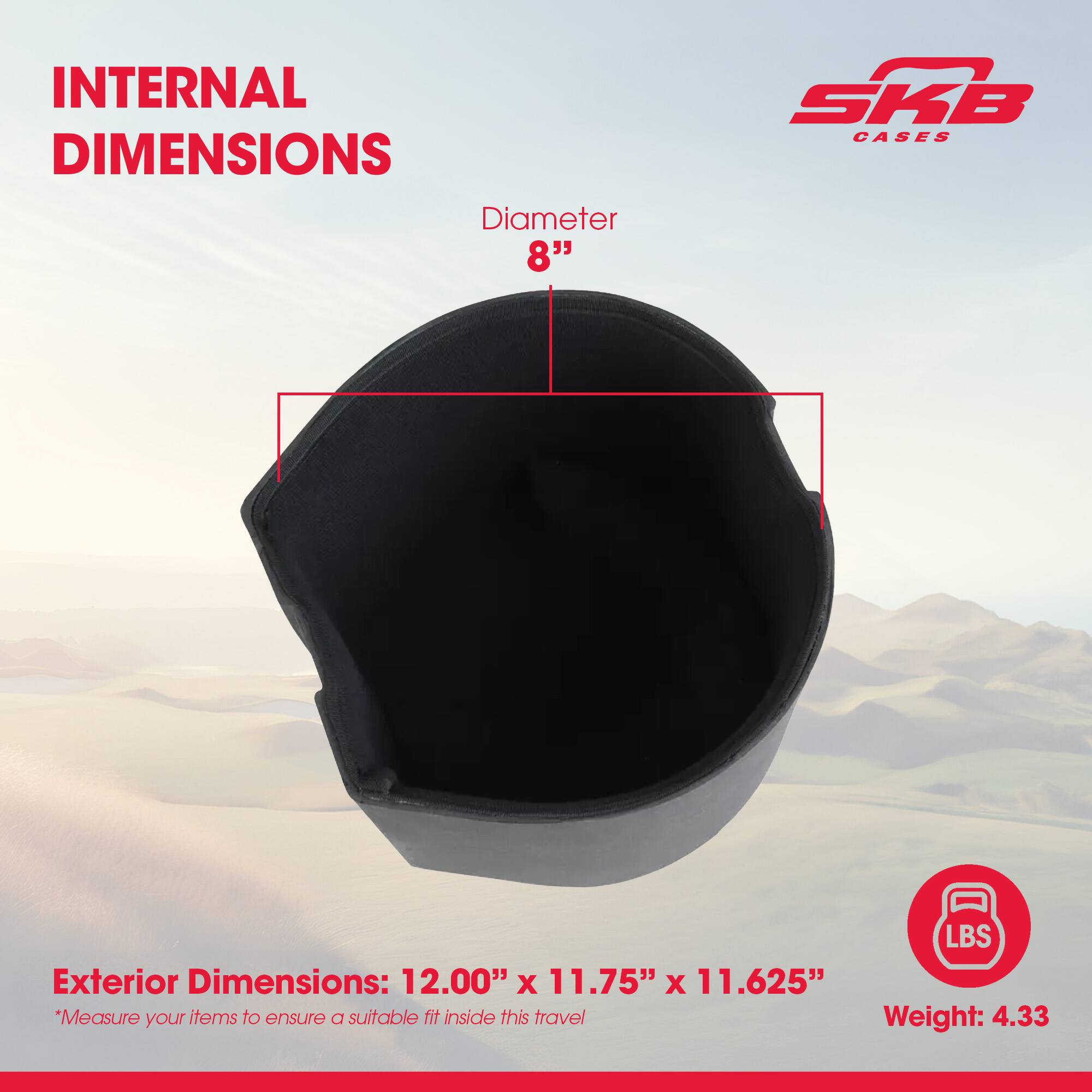 INTERNAL DIMENSIONS  
Diameter 8"  

SKB CASES  

Exterior Dimensions: 12.00" x 11.75" x 11.625"  
*Measure your items to ensure a suitable fit inside this travel  

Weight: 4.33 LBS