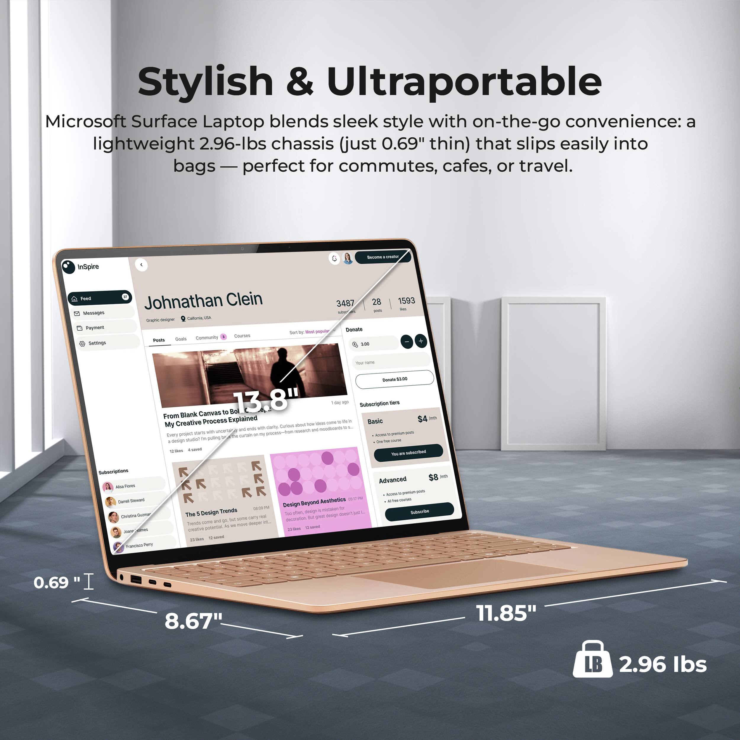 Stylish & Ultraportable  
Microsoft Surface Laptop blends sleek style with on-the-go convenience: a lightweight 2.96-lbs chassis (just 0.69" thin) that slips easily into bags — perfect for commutes, cafes, or travel.

InSpire  
Taad MssA Payment  
Johnathan Clein  
C Suen FuutA  
3487 28  
1593  
Stons na/tues  
Tm  
ms  
wa Canivas  
Bal  
13.8"  
Subeorption  
From Blank Explained  
S4  
Creative Process  
Basic  
e mars  
Ln  
tem  
Pa  
auting  
K K  
Advanced  
p  
Beyond Aesthetics  
TMe 1 Design  
u  
n  
Teis I ud  
potena  
0.69  
8.67"  
11.85"  
LB 2.96 lbs