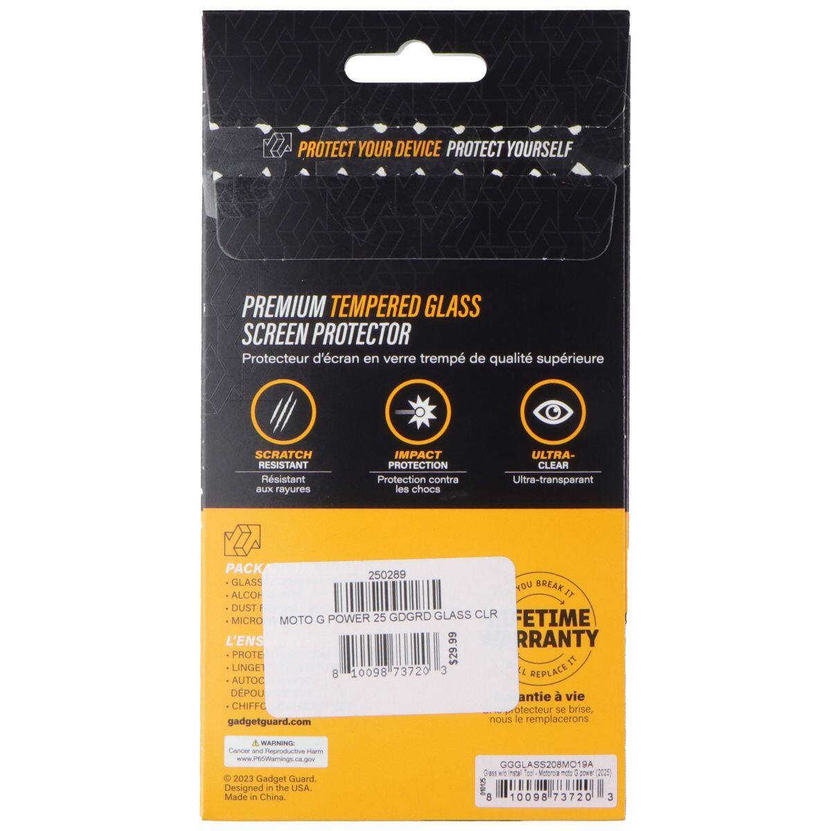 A PROTECT YOUR DEVICE PROTECT YOURSELF PREMIUM TEMPERED GLASS SCREEN PROTECTOR  
Protecteur d'écran en verre trempé de qualité supérieure  
SCRATCH RESISTANT  
Résistant aux rayures  
IMPACT PROTECTION  
Protection contre les chocs  
ULTRA-CLEAR  
Ultra-transparent  

PACK  
- GLASS  
- ALCOHOL  
- DUST  
- MICRO  
- L'ENS  
- PROTE  
- LINGET  
- AUTO  
- DEPOU  
- CHIFFC  

MOTO G POWER 25 GDGRD GLASS CLR  
ETIME MICRO MOTO G  

L'ENS  
PROTE t LINGET  

73720  
3  

t AUTOC  
8  
10098  

REPLACE DPOU  
antie vie  
CHIFFC brise, otecteur se gadgetguard.com nous le remplacerons  

A WARNING  
Cancer and Heproductive nar  
www.P6Warnings.ca.gov  

2023 Gadget Guard  
Designed in the USA.  
Made in China  

GGGLASS208MO19A  

t T  
n : SO 22 ha  
