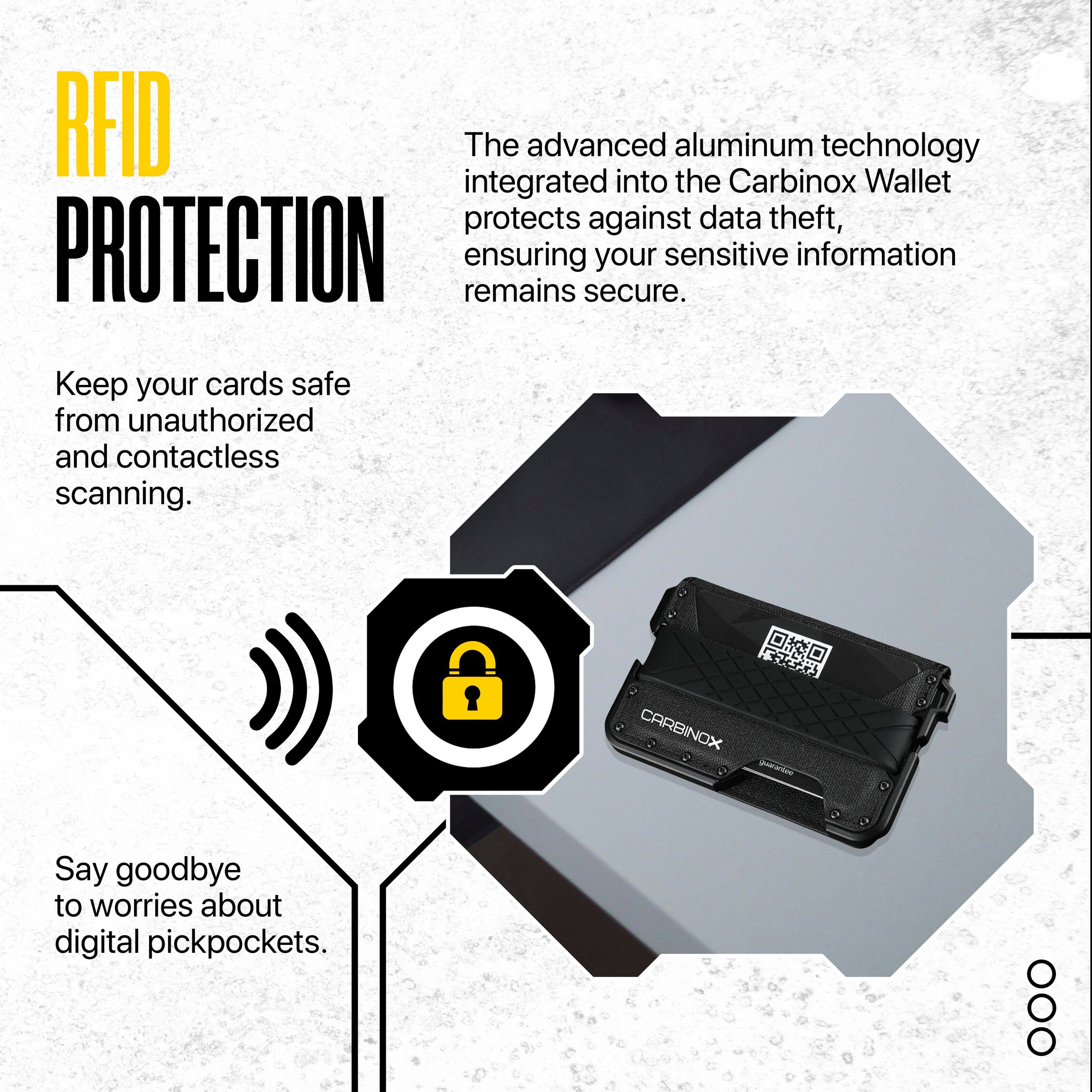 RFID PROTECTION

The advanced aluminum technology integrated into the Carbinox Wallet protects against data theft, ensuring your sensitive information remains secure.

Keep your cards safe from unauthorized and contactless scanning.

Say goodbye to worries about digital pickpockets.