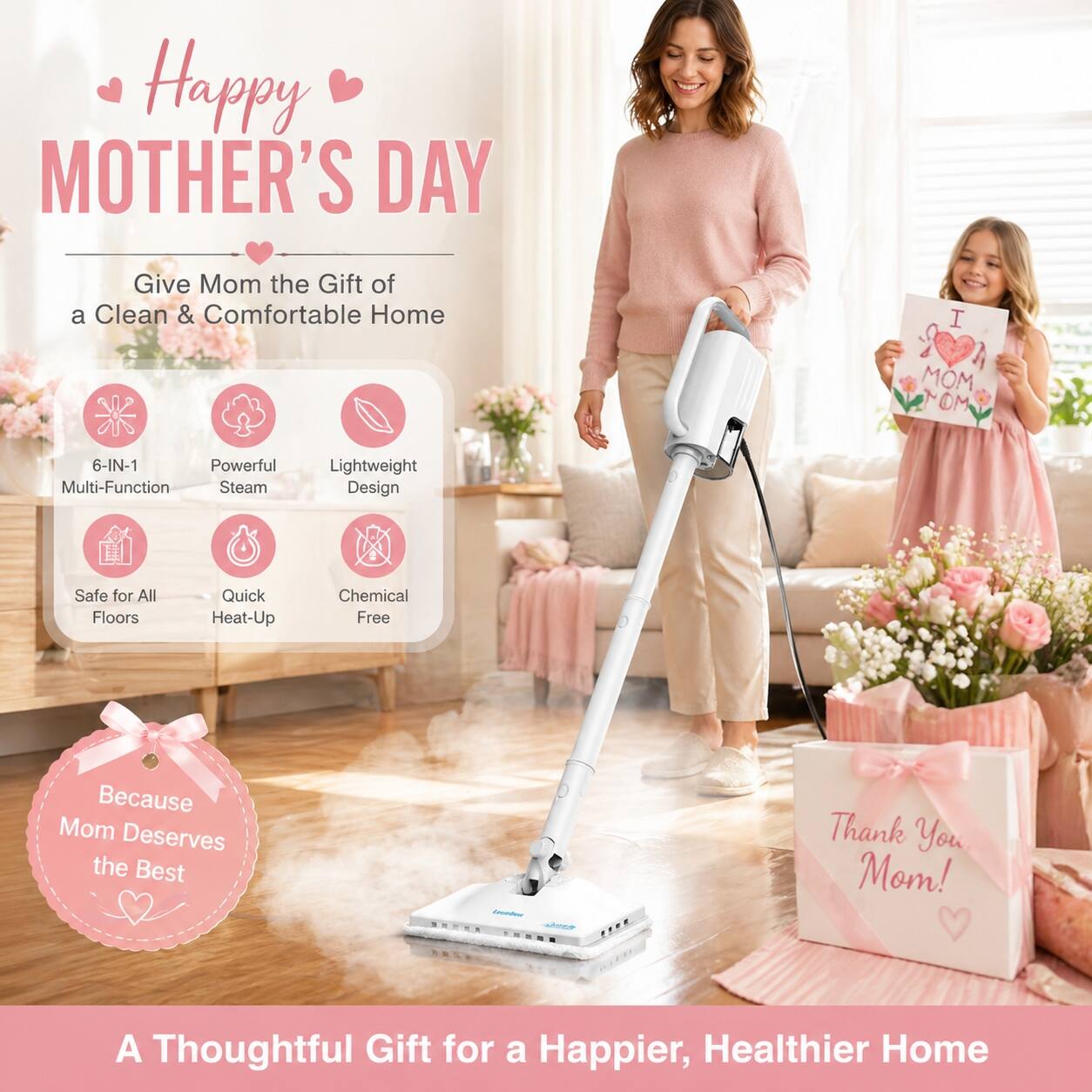 Happy Mother's Day

Give Mom the Gift of a Clean & Comfortable Home

- 6-IN-1 Multi-Function
- Powerful Steam
- Lightweight Design
- Safe for All Floors
- Quick Heat-Up
- Chemical Free

Because Mom Deserves the Best

A Thoughtful Gift for a Happier, Healthier Home

Thank You Mom!