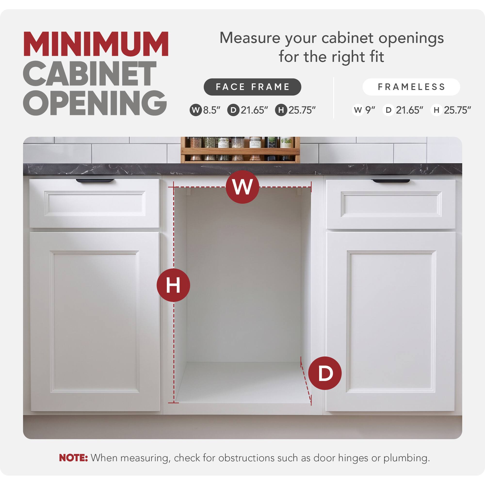 Measure your cabinet openings for the right fit

MINIMUM CABINET OPENING

FACE FRAME
W 8.5" D 21.65" H 25.75"

FRAMELESS
W 9" D 21.65" H 25.75"

NOTE: When measuring, check for obstructions such as door hinges or plumbing.