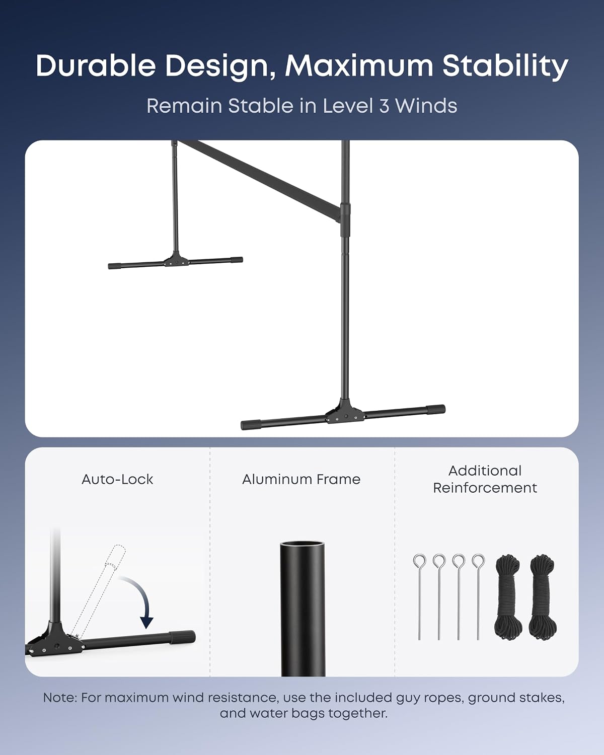 Durable Design, Maximum Stability  
Remain Stable in Level 3 Winds  

Auto-Lock  
Aluminum Frame  
Additional Reinforcement  

Note: For maximum wind resistance, use the included guy ropes, ground stakes, and water bags together.