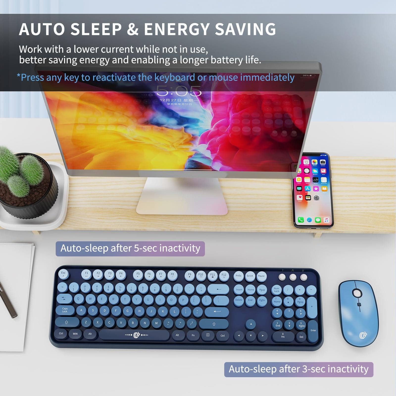 AUTO SLEEP & ENERGY SAVING

Work with a lower current while not in use, better saving energy and enabling a longer battery life.

*Press any key to reactivate the keyboard or mouse immediately

Auto-sleep after 5-sec inactivity

Auto-sleep after 3-sec inactivity