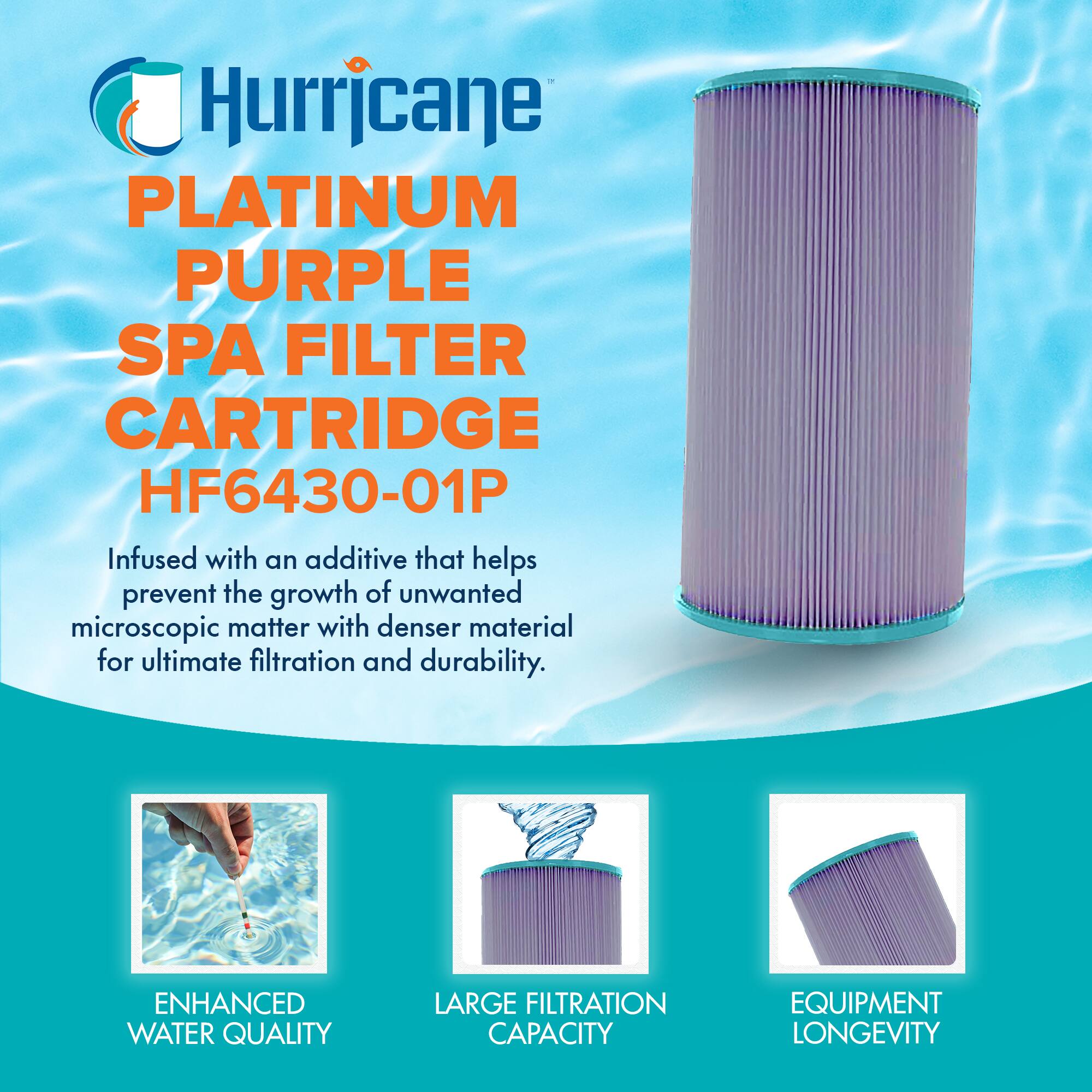 Hurricane  
PLATINUM PURPLE SPA FILTER CARTRIDGE  
HF6430-01P  

Infused with an additive that helps prevent the growth of unwanted microscopic matter with denser material for ultimate filtration and durability.  

ENHANCED WATER QUALITY  
LARGE FILTRATION CAPACITY  
EQUIPMENT LONGEVITY