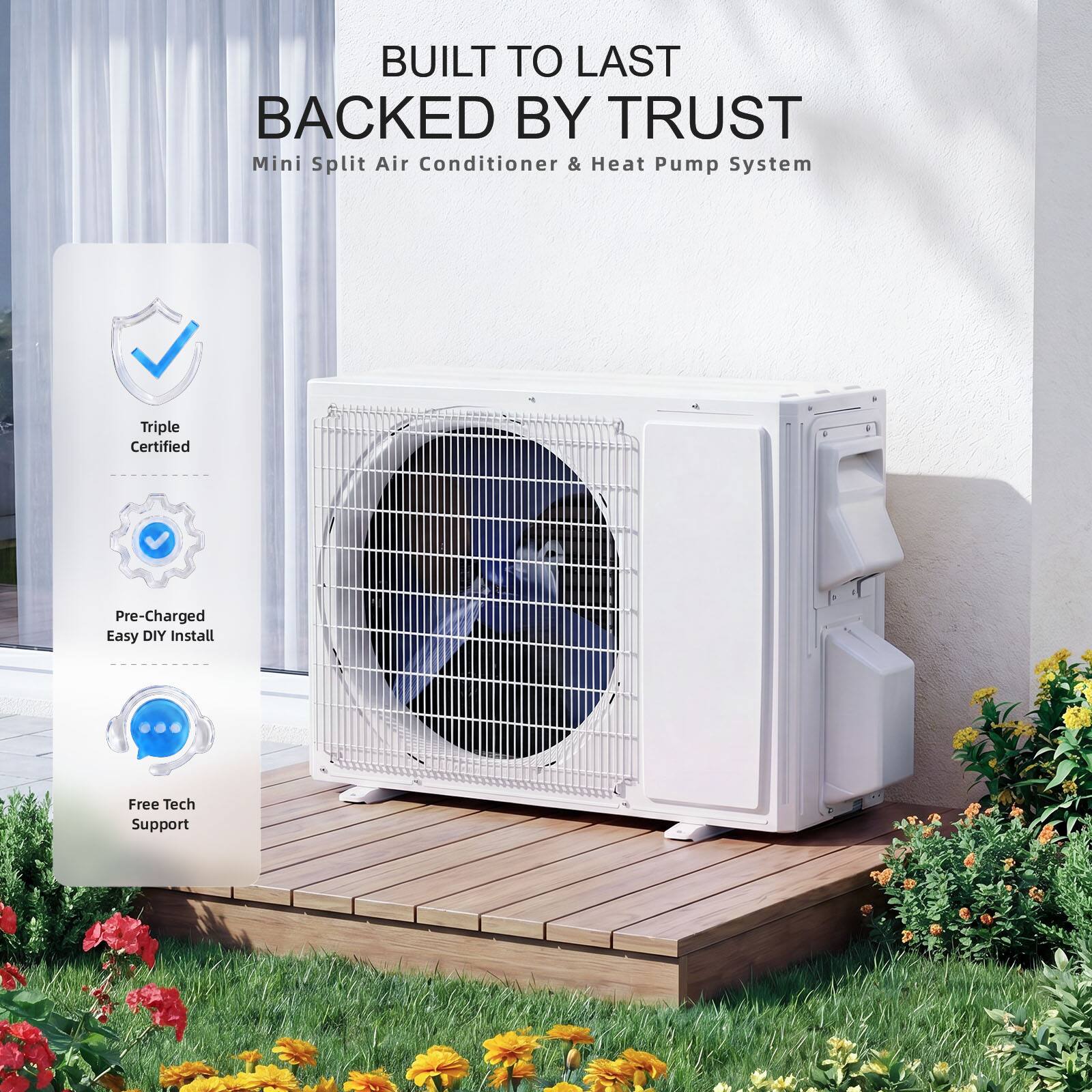 BUILT TO LAST BACKED BY TRUST  
Mini Split Air Conditioner & Heat Pump System  
Triple Certified  
Pre-Charged  
Easy DIY Install  
Free Tech Support