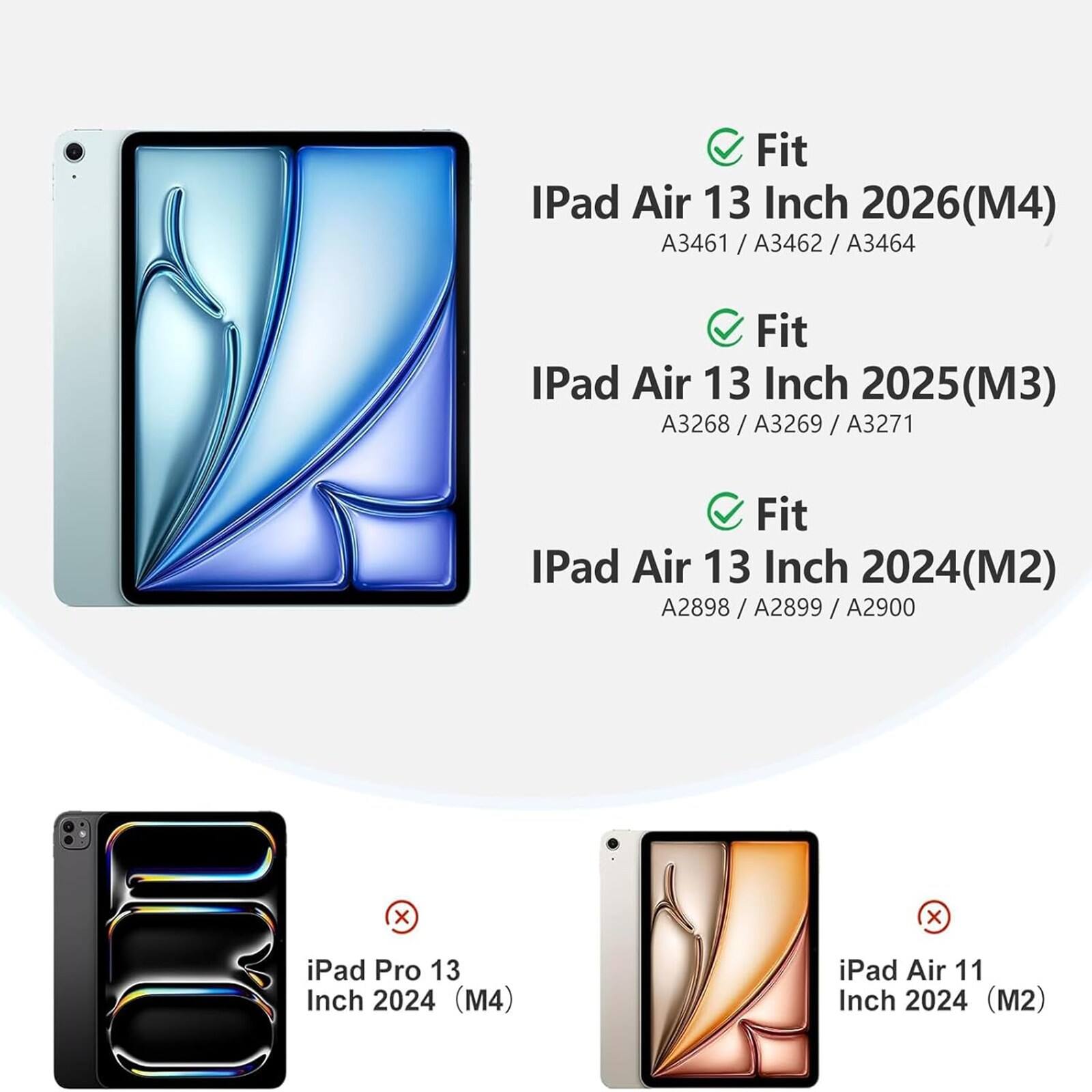 Fit iPad Air 13 Inch 2026(M4) A3461 / A3462 / A3464  
Fit iPad Air 13 Inch 2025(M3) A3268 / A3269 / A3271  
Fit iPad Air 13 Inch 2024(M2) A2898 / A2899 / A2900  
x iPad Pro 13 Inch 2024 (M4)  
x iPad Air 11 Inch 2024 (M2)