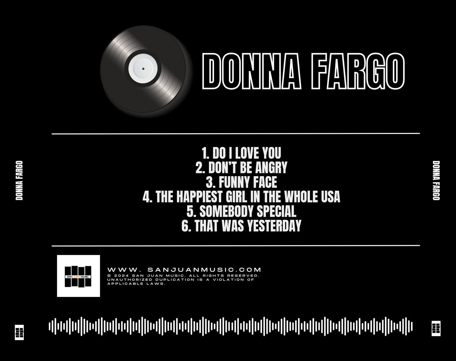 DONNA FARGO

1. DO I LOVE YOU  
2. DON'T BE ANGRY  
3. FUNNY FACE  
4. THE HAPPIEST GIRL IN THE WHOLE USA  
5. SOMEBODY SPECIAL  
6. THAT WAS YESTERDAY  

www.SANJUANMUSIC.COM  
© 2024 SAN JUAN MUSIC. ALL RIGHTS RESERVED.  
UNAUTHORIZED DUPLICATION IS A VIOLATION OF APPLICABLE LAWS.