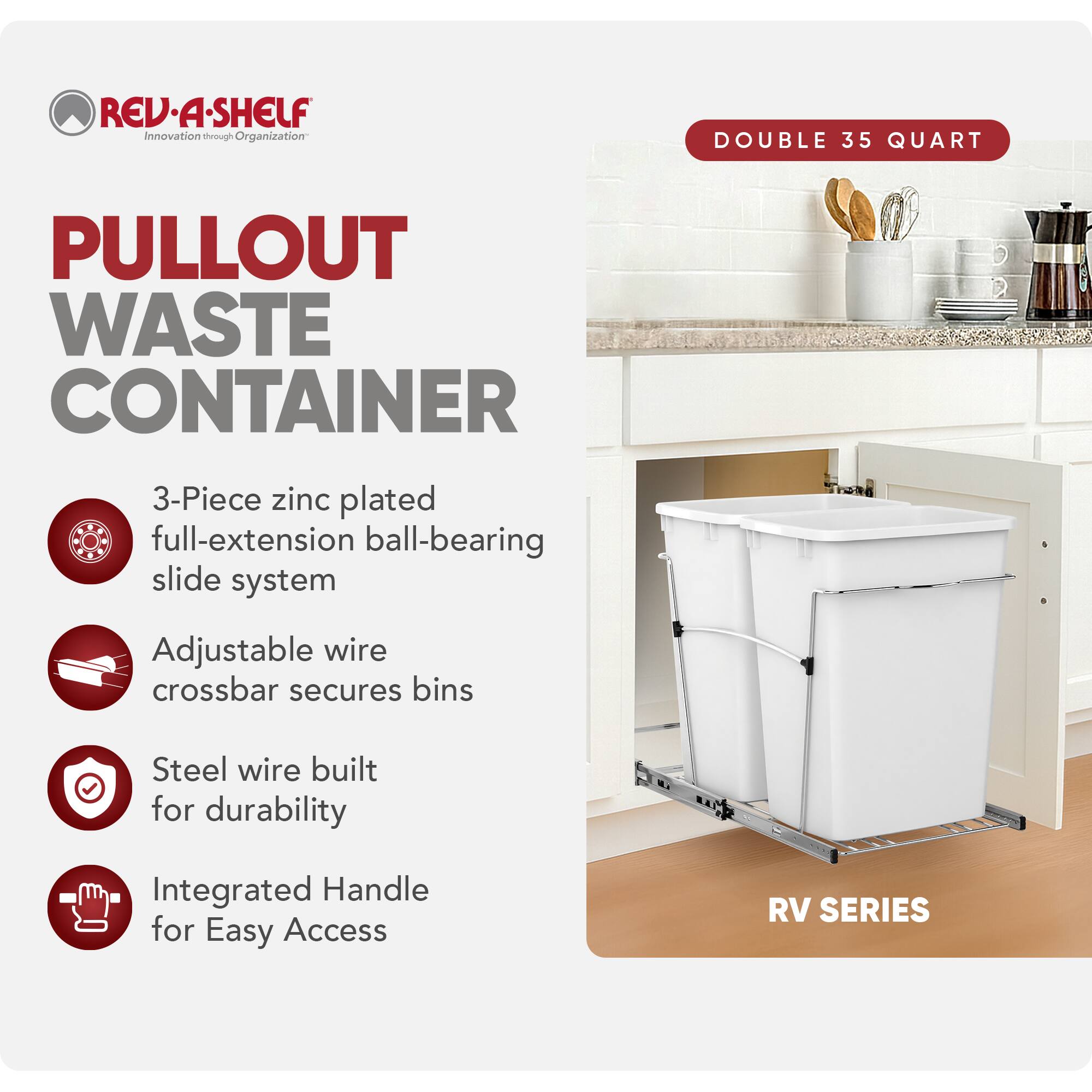 RED REV.A-SHELF Innovation through rough Organization DOUBLE 35 QUART PULLOUT WASTE CONTAINER  
3-Piece zinc plated full-extension ball-bearing slide system  
Adjustable wire crossbar secures bins  
Steel wire built for durability  
Integrated Handle for Easy Access  
RV SERIES