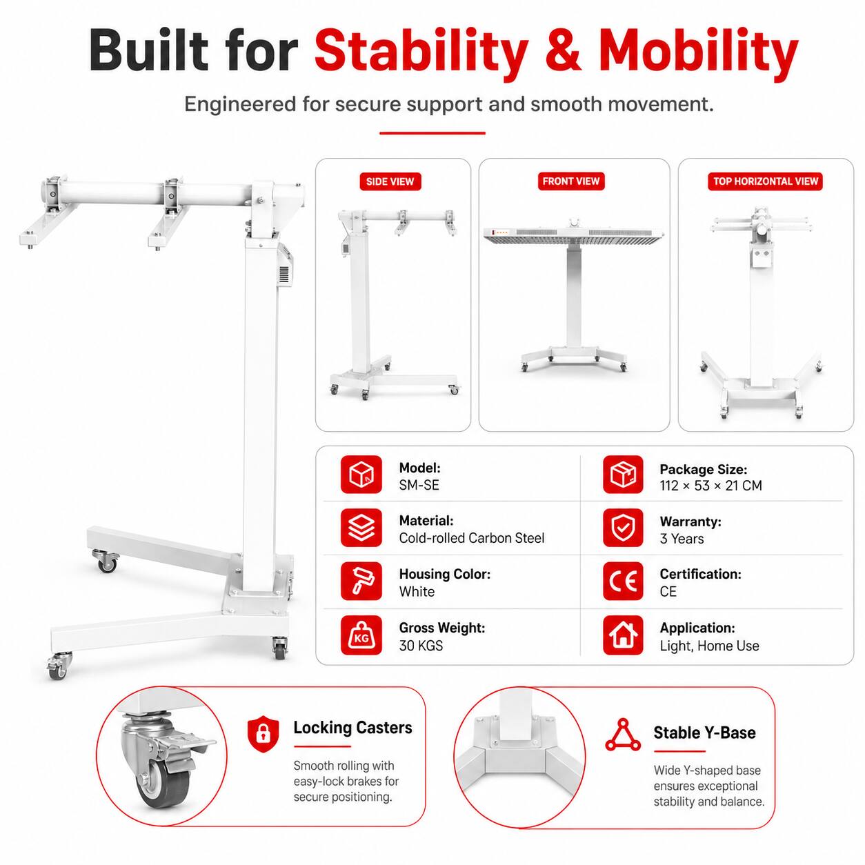 Built for Stability & Mobility  
Engineered for secure support and smooth movement.

SIDE VIEW  
FRONT VIEW  
TOP HORIZONTAL VIEW

Model: SM-SE  
Package Size: 112 x 53 x 21 CM  
Material: Cold-rolled Carbon Steel  
Warranty: 3 Years  
Housing Color: White  
Certification: CE  
Gross Weight: 30 KGS  
Application: Light, Home Use

Locking Casters  
Smooth rolling with easy-lock brakes for secure positioning.

Stable Y-Base  
Wide Y-shaped base ensures exceptional stability and balance.