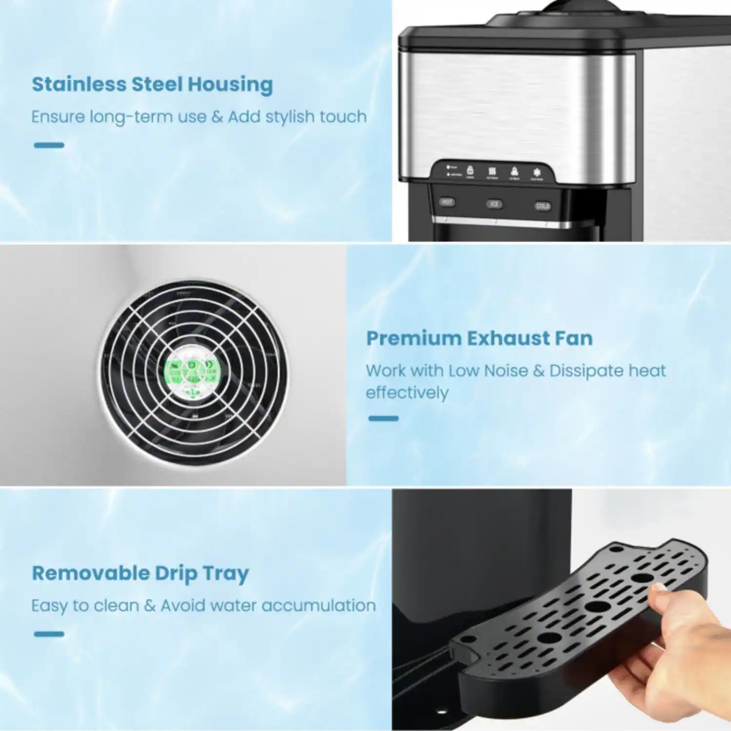 Stainless Steel Housing  
Ensure long-term use & Add stylish touch  

Premium Exhaust Fan  
Work with Low Noise & Dissipate heat effectively  

Removable Drip Tray  
Easy to clean & Avoid water accumulation