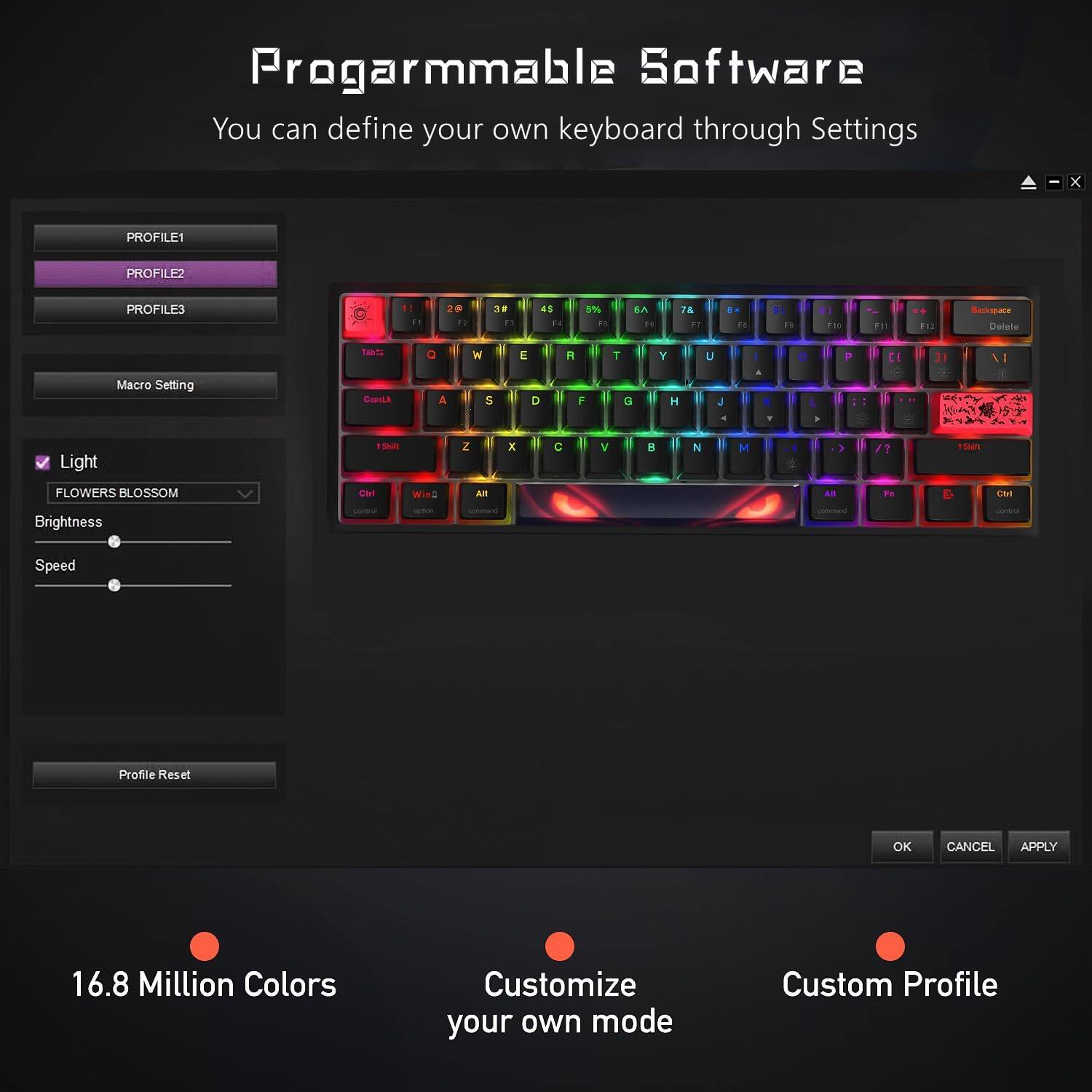 Progarmmable Software  
You can define your own keyboard through Settings  

PROFILE1  
PROFILE2  
PROFILE3  

Macro Setting  

Light  
- FLOWERS BLOSSOM  
Brightness  

Speed  

Profile Reset  

16.8 Million Colors  
Customize your own mode  
Custom Profile