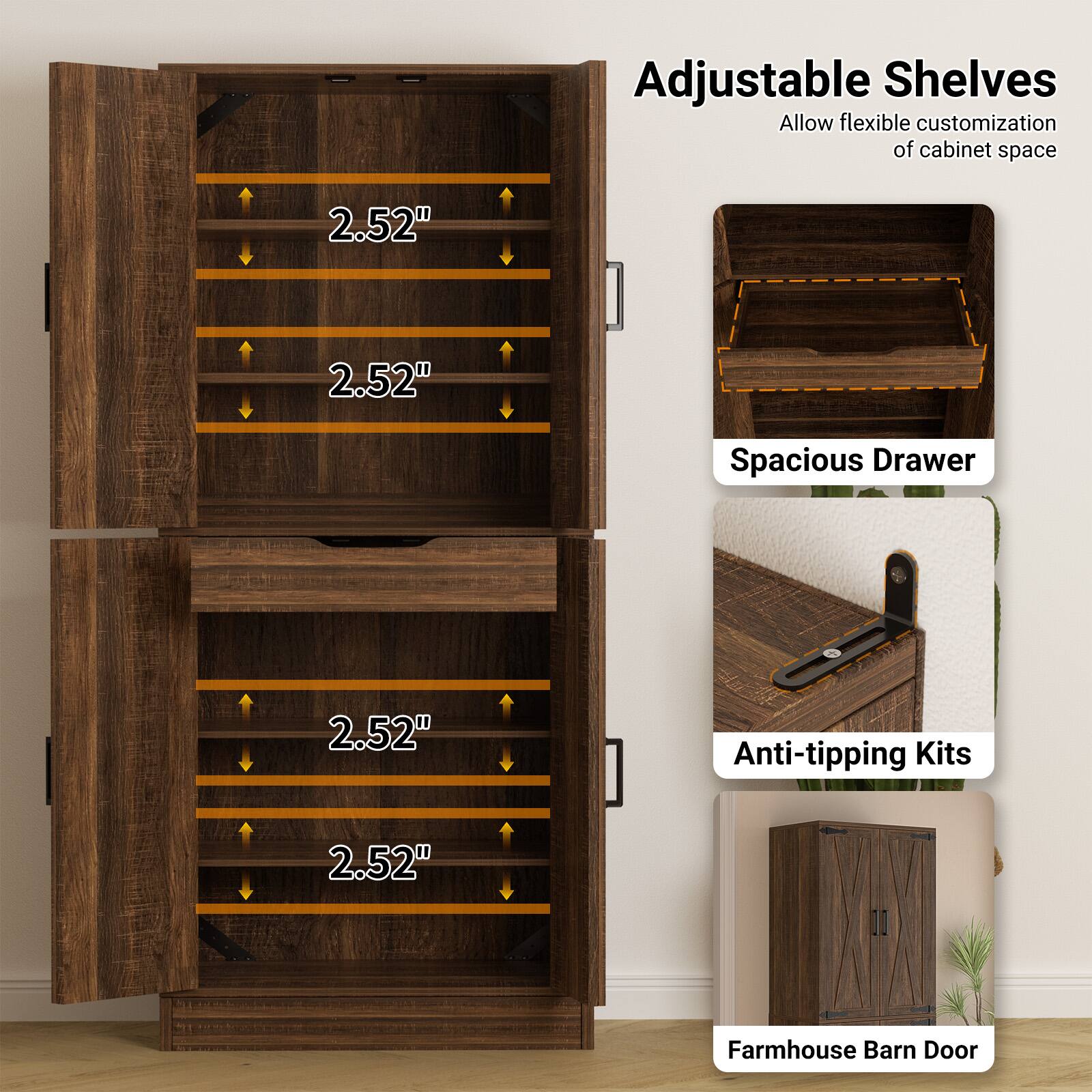 Adjustable Shelves  
Allow flexible customization of cabinet space  

2.52"  
2.52"  
2.52"  
2.52"  

Spacious Drawer  

Anti-tipping Kits  

Farmhouse Barn Door