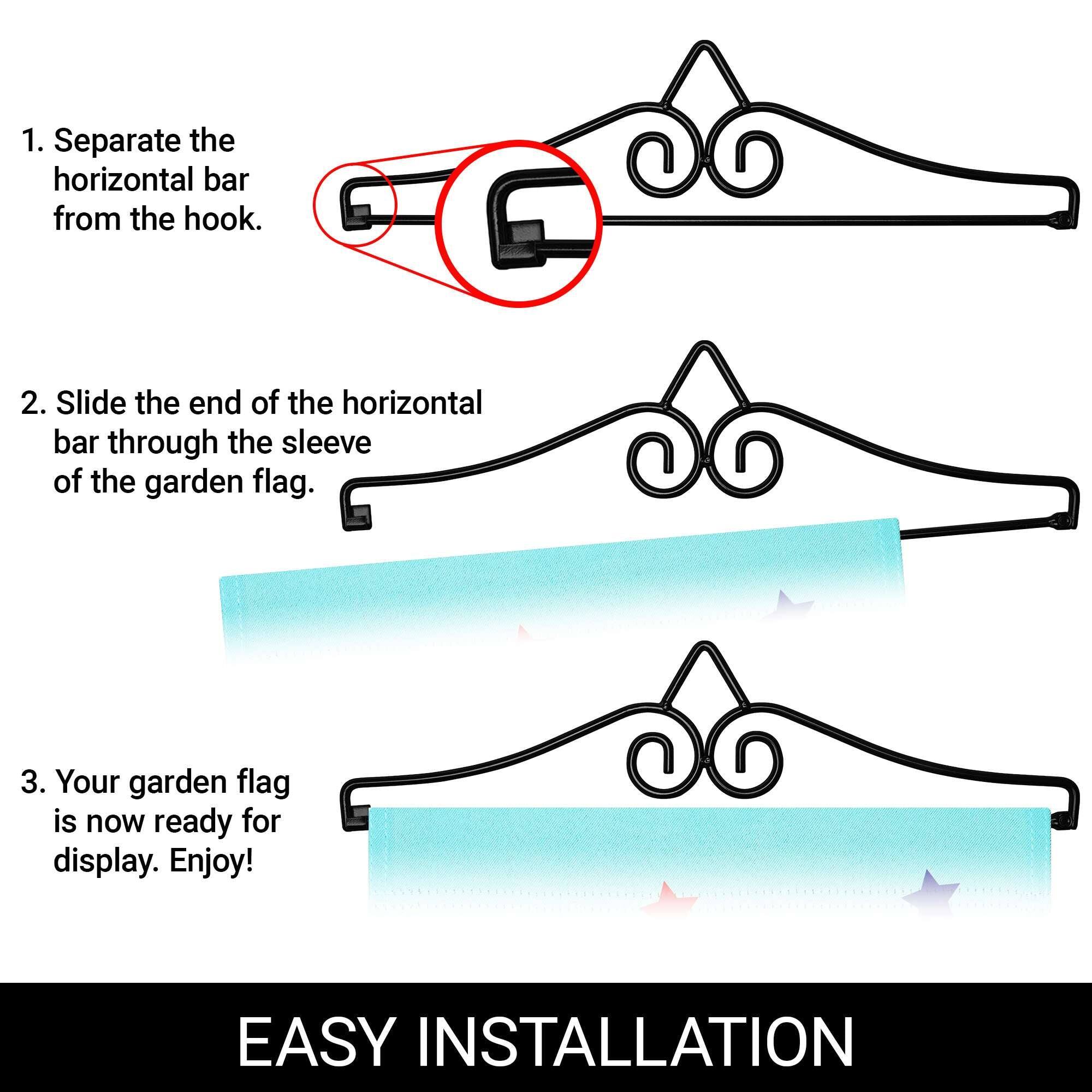 1. Separate the horizontal bar from the hook.  
2. Slide the end of the horizontal bar through the sleeve of the garden flag.  
3. Your garden flag is now ready for display. Enjoy!  

EASY INSTALLATION