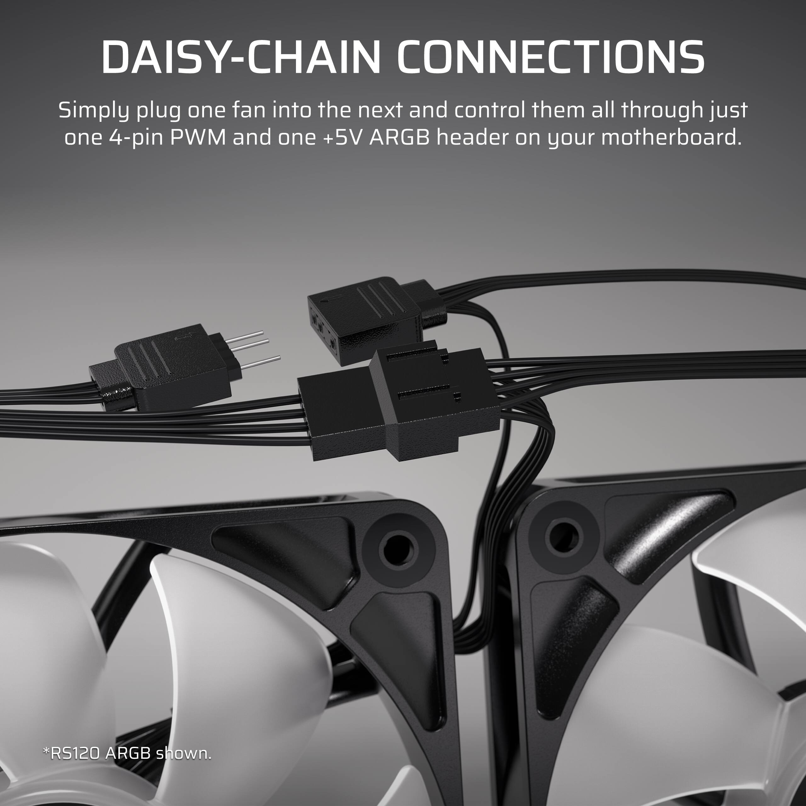 DAISY-CHAIN CONNECTIONS: Simply plug one fan into the next and control them all through just one 4-pin PWM and one +5V ARGB header on your motherboard. *RS120 ARGB shown.