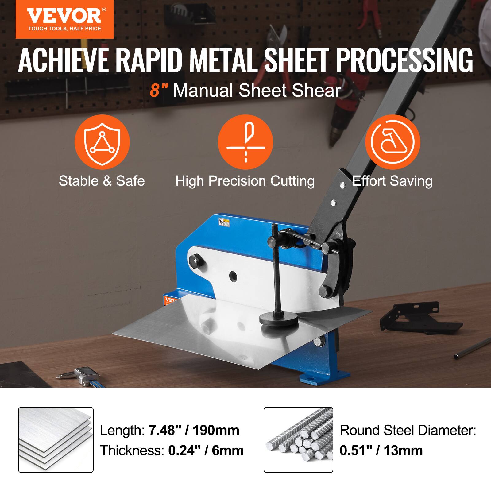 VEVOR  
TOUGH TOOLS, HALF PRICE  

ACHIEVE RAPID METAL SHEET PROCESSING  

8" Manual Sheet Shear  

- Stable & Safe  
- High Precision Cutting  
- Effort Saving  

Length: 7.48" / 190mm  
Thickness: 0.24" / 6mm  
Round Steel Diameter: 0.51" / 13mm