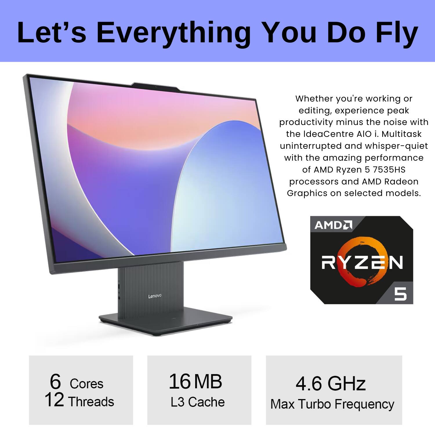 Let's Everything You Do Fly

Whether you're working or editing, experience peak productivity minus the noise with the IdeaCentre AIO i. Multitask uninterrupted and whisper-quiet with the amazing performance of AMD Ryzen 5 7535HS processors and AMD Radeon Graphics on selected models.

AMD Ryzen 5

6 Cores  
12 Threads

16 MB L3 Cache

4.6 GHz Max Turbo Frequency