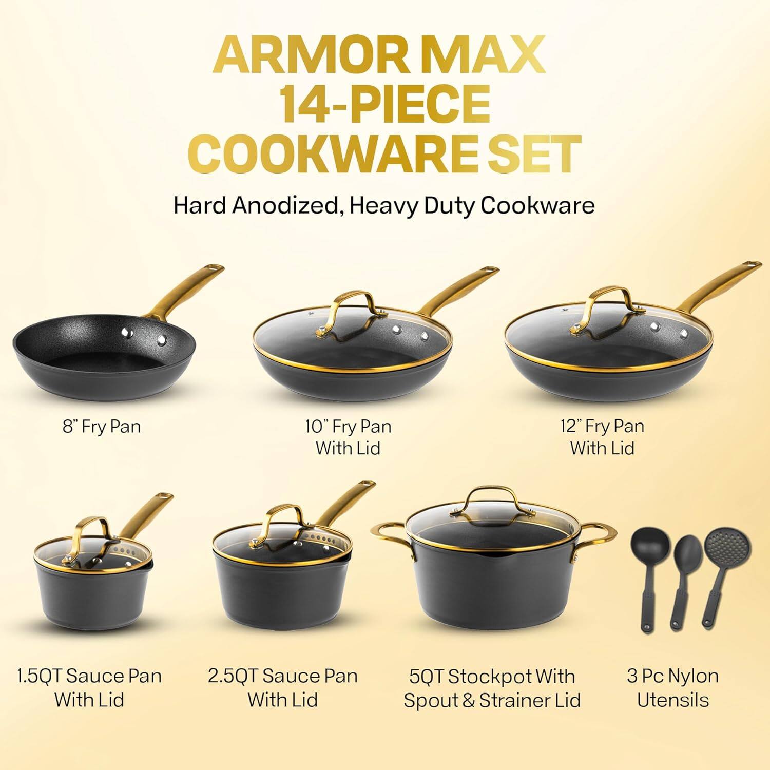 ARMOR MAX 14-PIECE COOKWARE SET
Hard Anodized, Heavy Duty Cookware
8" Fry Pan
10" Fry Pan With Lid
12" Fry Pan With Lid
1.5QT Sauce Pan With Lid
2.5QT Sauce Pan With Lid
5QT Stockpot With Spout & Strainer Lid
3 Pc Nylon Utensils
