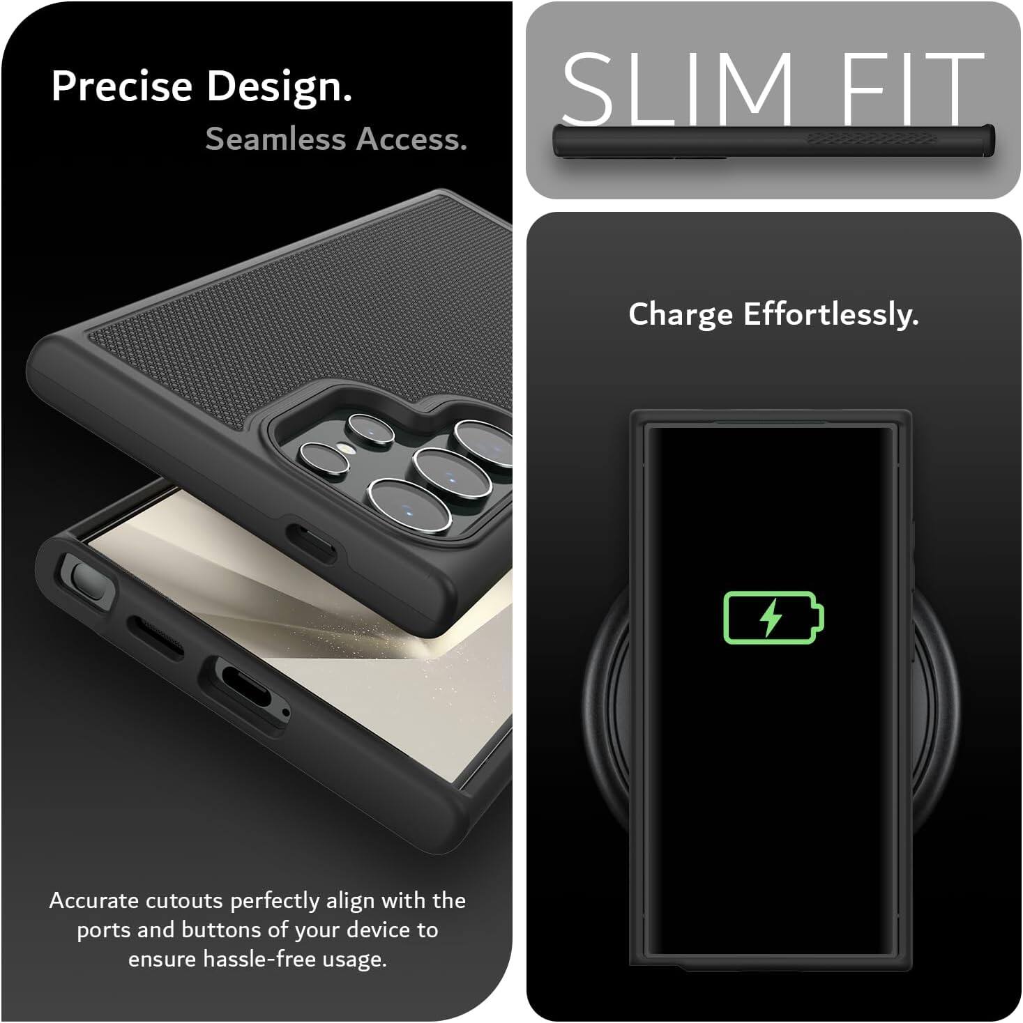Precise Design.  
Seamless Access.  

SLIM FIT  

Charge Effortlessly.  

Accurate cutouts perfectly align with the ports and buttons of your device to ensure hassle-free usage.