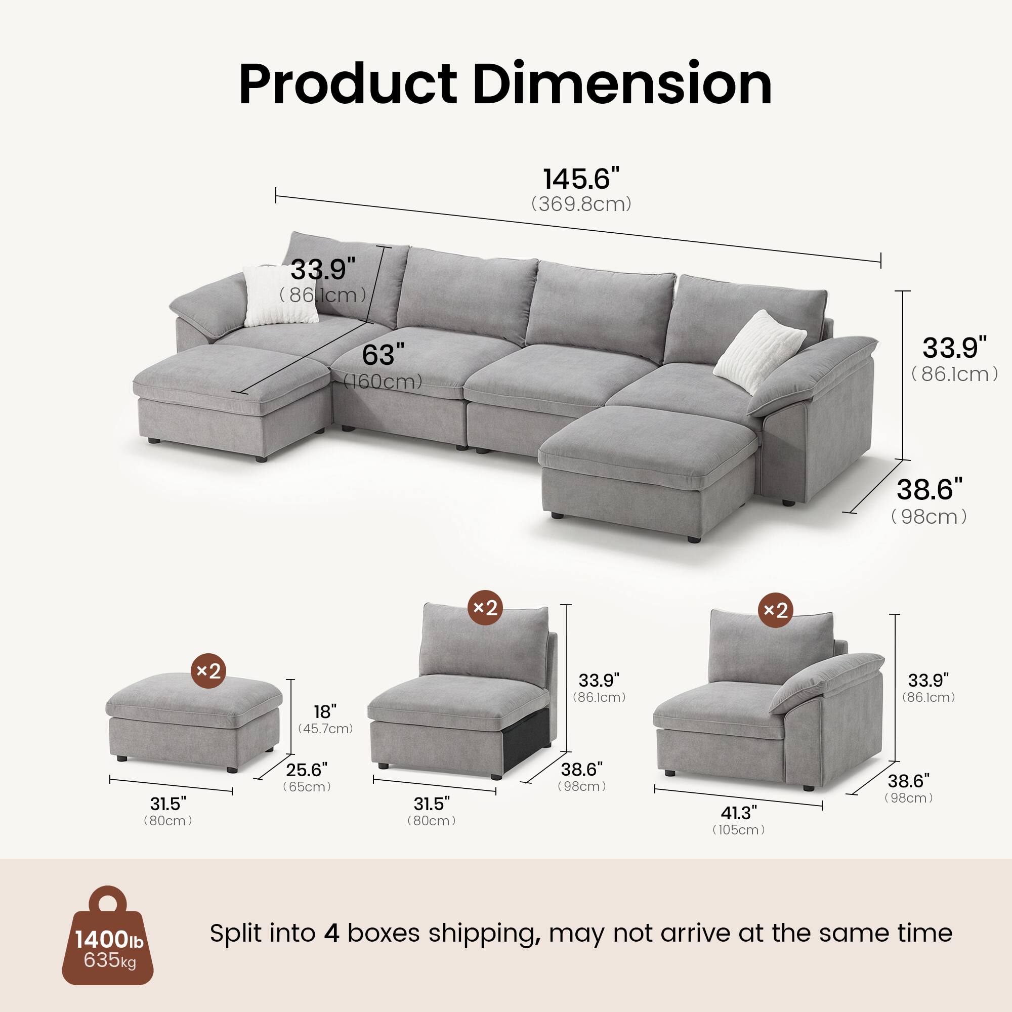 Product Dimension

145.6" (369.8cm)  
33.9" (86.1cm)  
63" (160cm)  
33.9" (86.1cm)  
38.6" (98cm) x2  
18" (45.7cm)  
33.9" (86.1cm)  
31.5" (80cm)  
25.6" (65cm)  
31.5" (80cm)  
38.6" (98cm)  
41.3" (105cm)  
38.6" (98cm)  

1400lb  
635kg  

Split into 4 boxes shipping, may not arrive at the same time