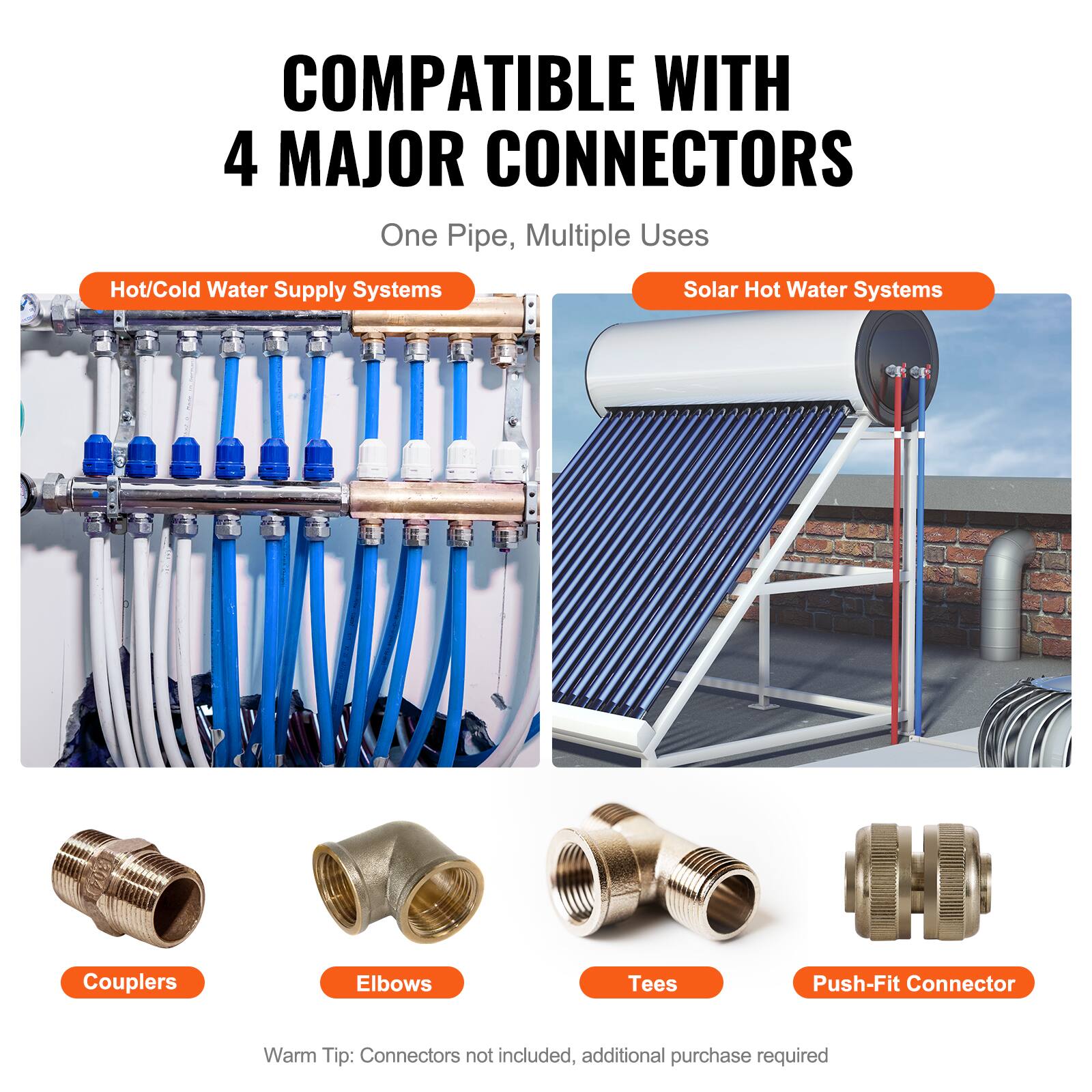 COMPATIBLE WITH 4 MAJOR CONNECTORS  
One Pipe, Multiple Uses  

Hot/Cold Water Supply Systems  
Solar Hot Water Systems  

Couplers  
Elbows  
Tees  
Push-Fit Connector  

Warm Tip: Connectors not included, additional purchase required