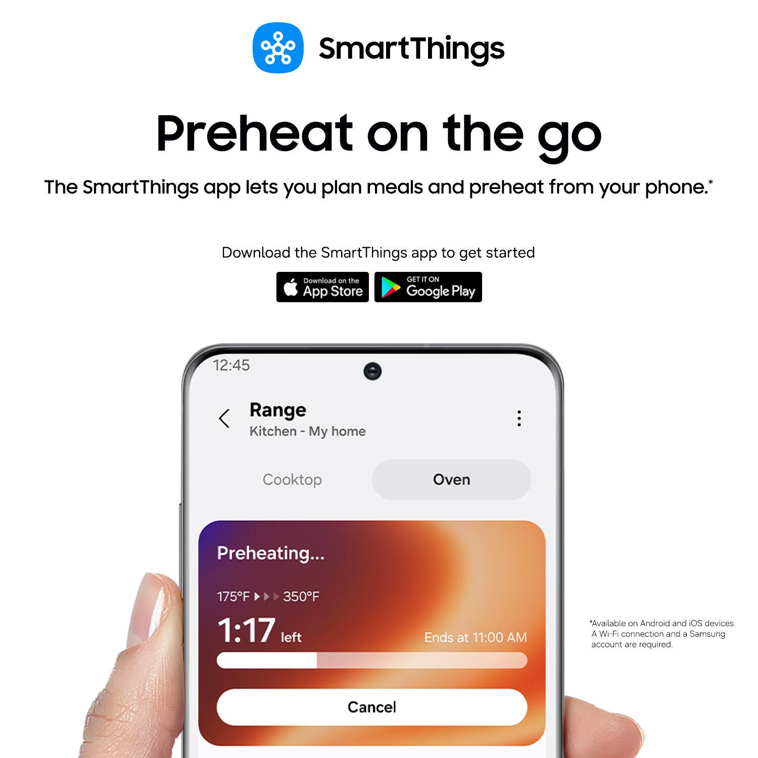 SmartThings Preheat on the go

The SmartThings app lets you plan meals and preheat from your phone. Download the SmartThings app to get started

Download on the App Store
GET IT ON Google Play

12:45
Range
Kitchen - My home
Cooktop
Oven

Preheating...
175°F → 350°F
1:17 left
Ends at 11:00 AM

Available on Android and iOS devices
A Wi-Fi connection and a Samsung account are required
Cancel