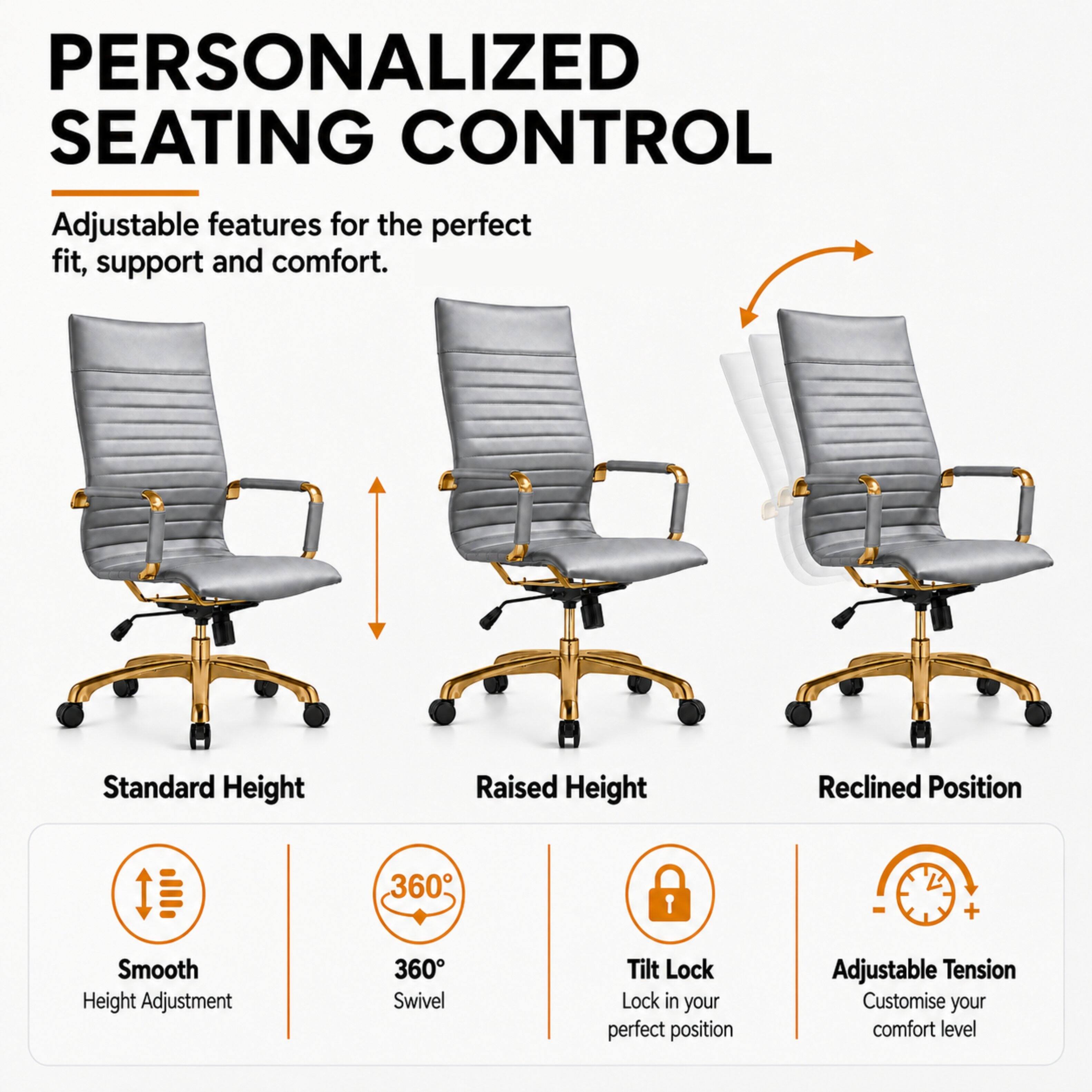 PERSONALIZED SEATING CONTROL

Adjustable features for the perfect fit, support and comfort.

Standard Height
Raised Height
Reclined Position

Smooth Height Adjustment
360° Swivel
Tilt Lock Lock in your perfect position
Adjustable Tension Customise your comfort level