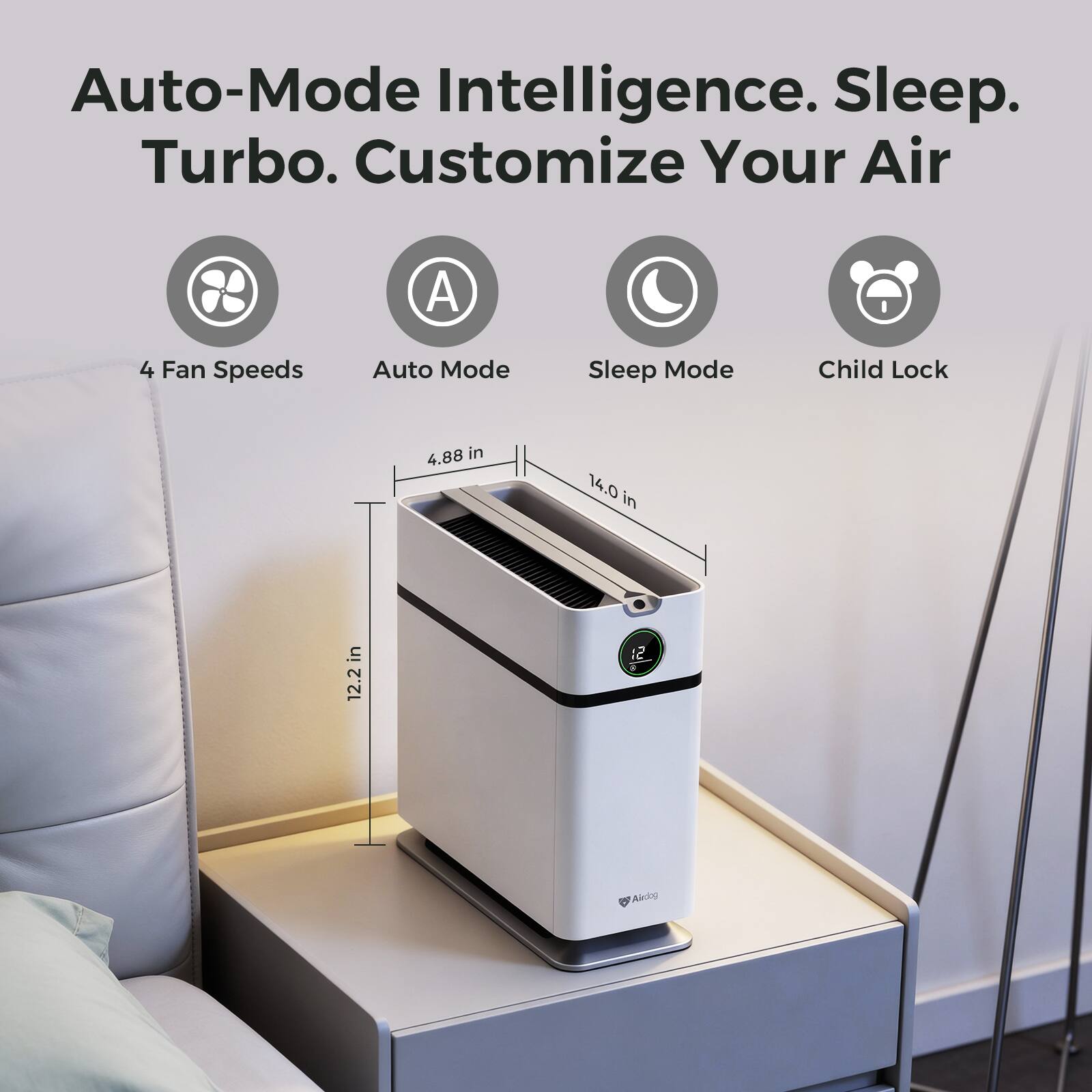 Auto-Mode Intelligence. Sleep. Turbo. Customize Your Air

4 Fan Speeds
Auto Mode
Sleep Mode
Child Lock

4.88 in
14.0 in
12.2 in