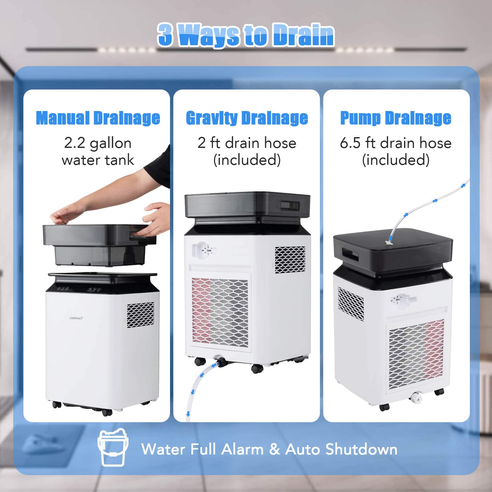 3 Ways to Drain:
1. Manual Drainage:
2.2 gallon water tank (included)
2. Gravity Drainage:
2 ft drain hose (included)
3. Pump Drainage:
6.5 ft drain hose (included)
4. CLT Water Full Alarm & Auto Shutdown
