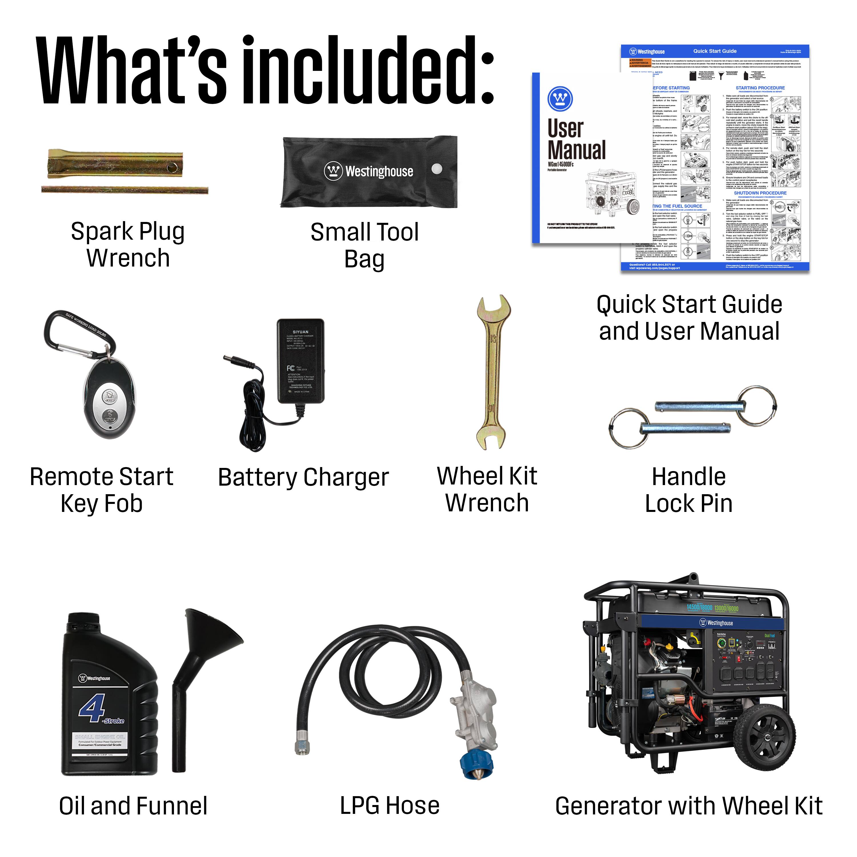What's included:

- User Manual
- Westinghouse
- Spark Plug Wrench
- Small Tool Bag
- Quick Start Guide and User Manual
- Remote Start Key Fob
- Battery Charger
- Wheel Kit Wrench
- Handle Lock Pin
- Oil and Funnel
- LPG Hose
- Generator with Wheel Kit