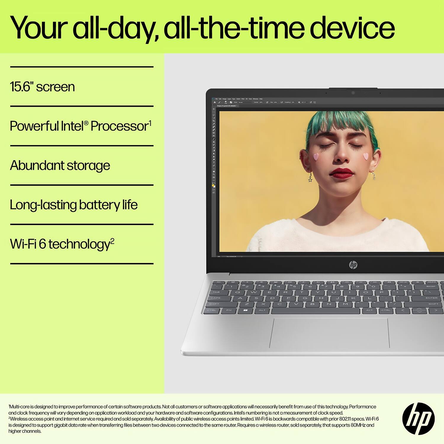 Your all-day, all-the-time device

- 15.6" screen
- Powerful Intel® Processor¹
- Abundant storage
- Long-lasting battery life
- Wi-Fi 6 technology²

Multi-core is designed to improve performance of certain software products. Not all customers or software applications will necessarily benefit from use of this technology. Performance and clock frequency will vary depending on application workload and your hardware and software configurations. Intel's numbering is not a measurement of clock speed.

"Wireless access point and internet service required and sold separately. Availability of public wireless access points is limited. Wi-Fi 6 is backwards compatible with prior 802.11 specs. Wi-Fi 6 is designed to support gigabit data rate when transferring files between two devices connected to the same router. Requires a wireless router, sold separately, that supports 80MHz and higher channels.