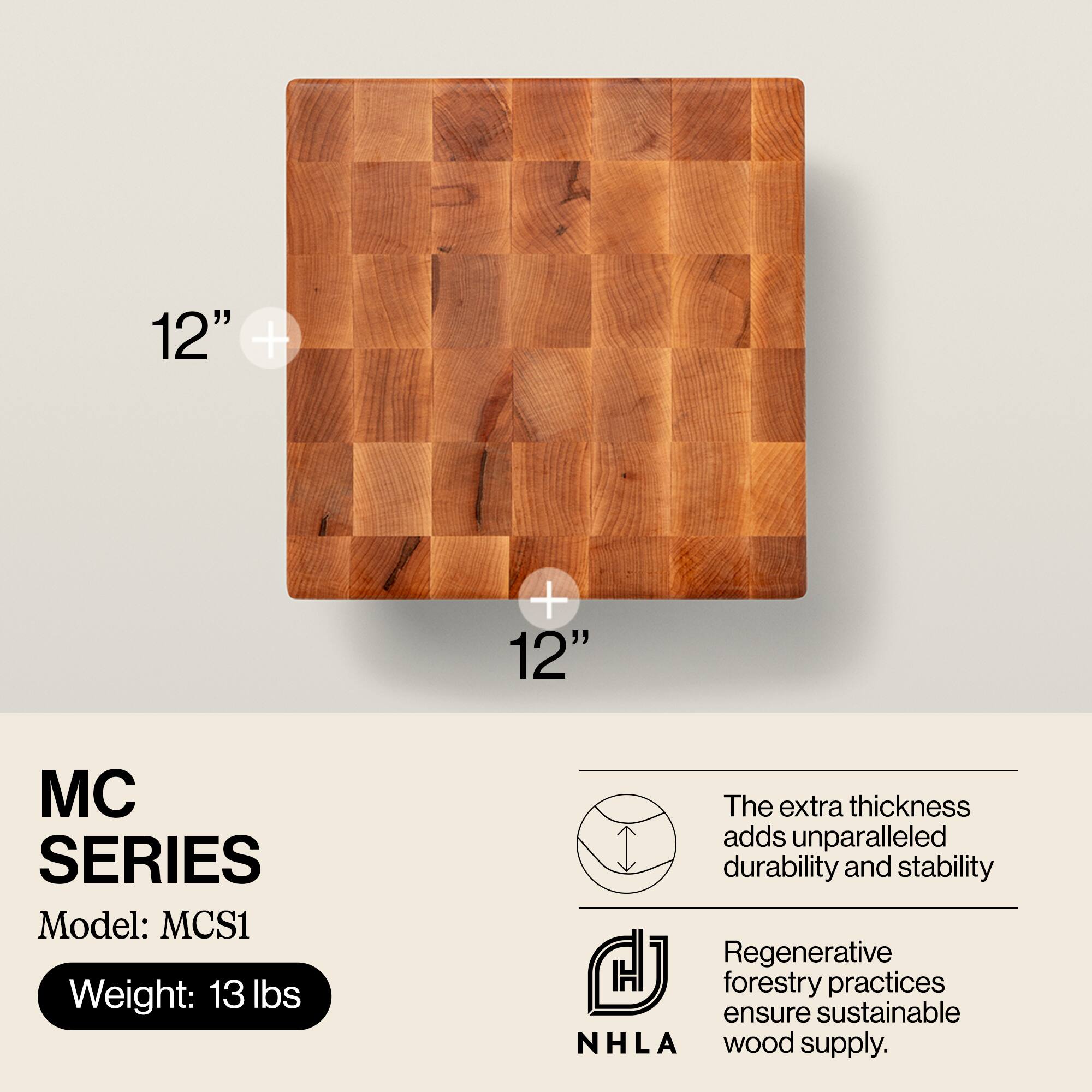 12" x 12"  
MC SERIES  
Model: MCS1  
Weight: 13 lbs  

The extra thickness adds unparalleled durability and stability.  
Regenerative forestry practices ensure sustainable NHLA wood supply.