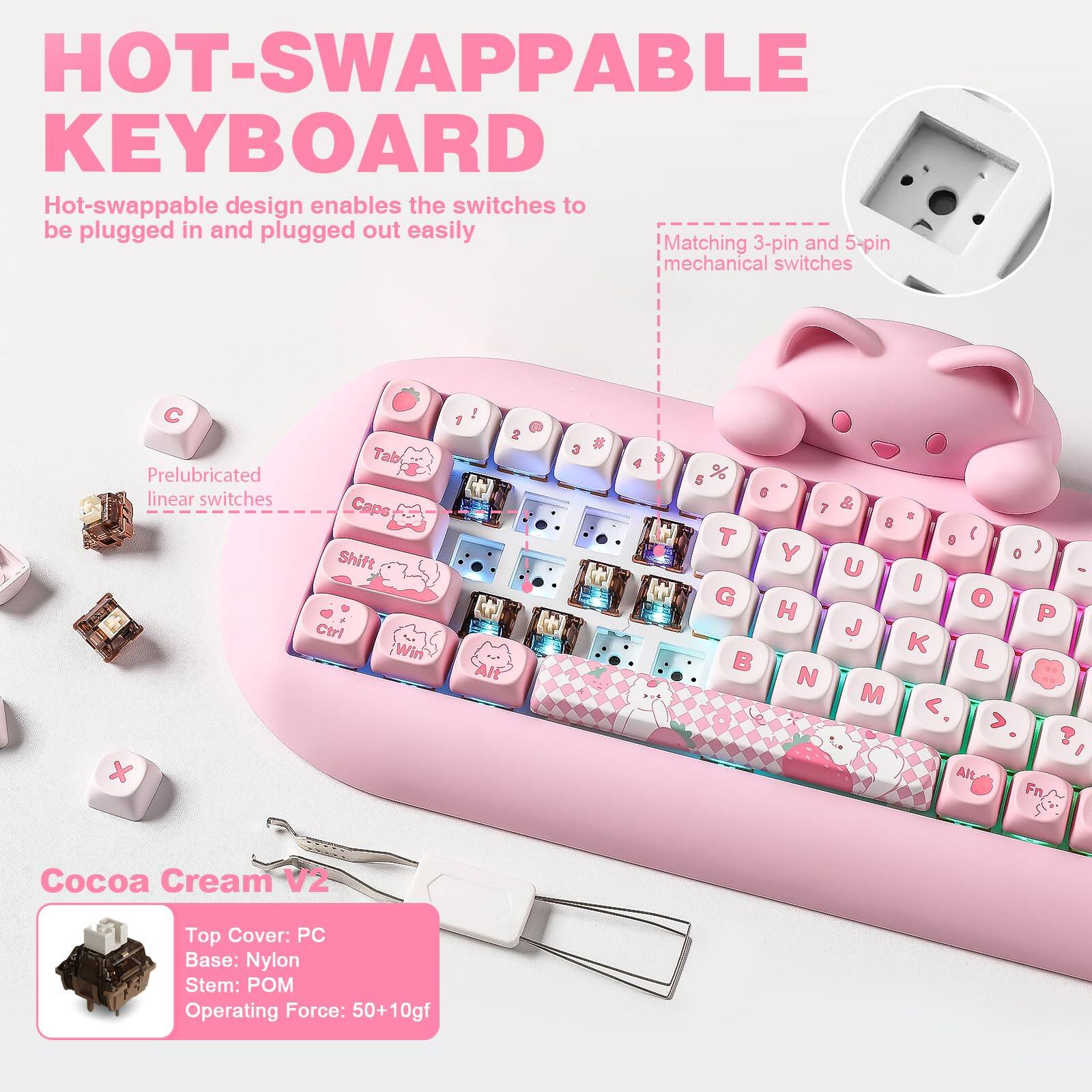 HOT-SWAPPABLE KEYBOARD

Hot-swappable design enables the switches to be plugged in and plugged out easily

Matching 3-pin and 5-pin mechanical switches

Prelubricated linear switches

Tab Caps Shift Ctrl Win 1 2 3 4 5 6 7 8 9 0 ) U I O P J K L M

Cocoa Cream V2

Top Cover: PC
Base: Nylon
Stem: POM
Operating Force: 50+10gf