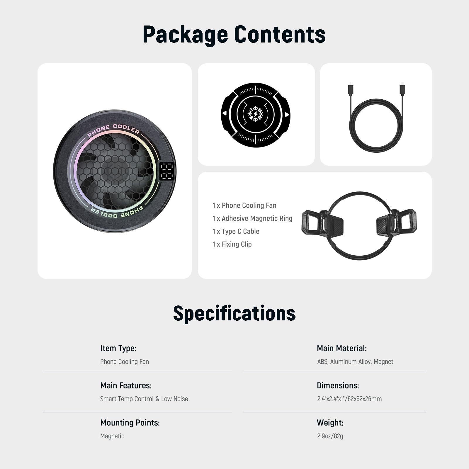 Package Contents

- 1 x Phone Cooling Fan
- 1 x Adhesive Magnetic Ring
- 1 x Type C Cable
- 1 x Fixing Clip

Specifications

- Item Type: Phone Cooling Fan
- Main Material: ABS, Aluminum Alloy, Magnet
- Main Features: Smart Temp Control & Low Noise
- Mounting Points: Magnetic
- Dimensions: 2.42 x 2.4 x 1.62 x 62 x 62 x 26 mm
- Weight: 2.9oz/82g