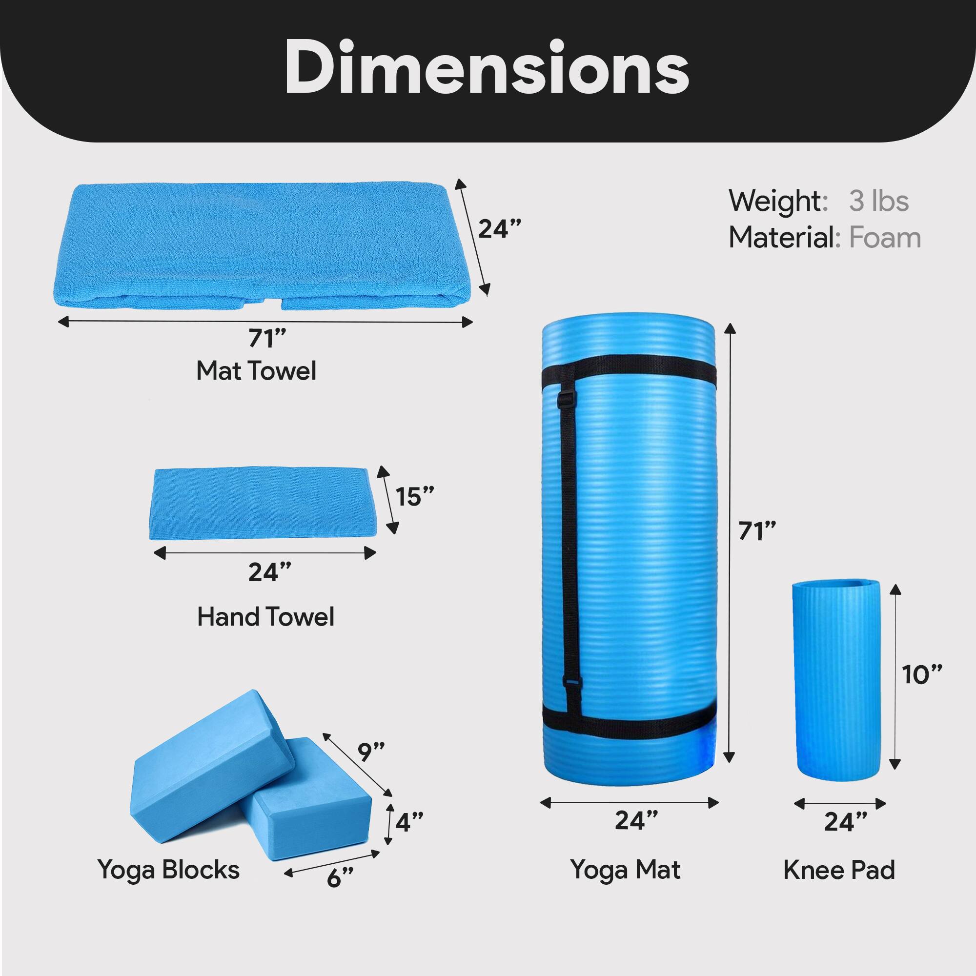 Dimensions  
- Mat Towel: 71" x 24" x 15"  
- Hand Towel: 24" x 15" x 4"  
- Yoga Blocks: 6" x 9" x 4"  
- Yoga Mat: 71" x 24" x 10"  
- Knee Pad: 24" x 10"  

Weight: 3 lbs  
Material: Foam