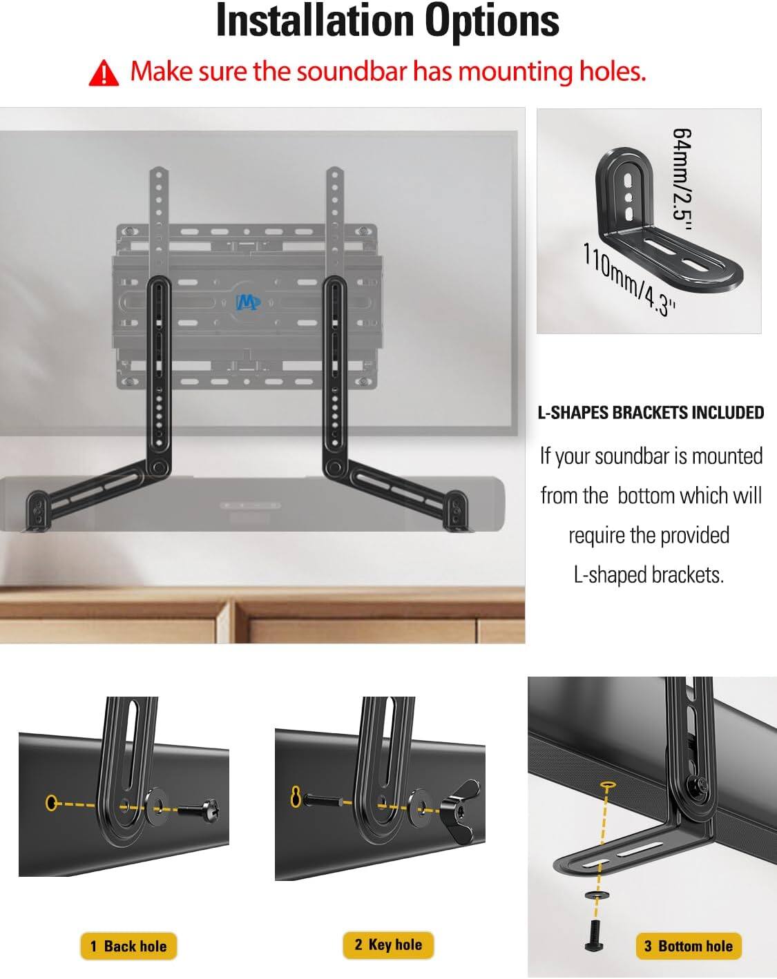 Installation Options

Make sure the soundbar has mounting holes.

L-SHAPES BRACKETS INCLUDED

If your soundbar is mounted from the bottom, which will require the provided L-shaped brackets.

64mm/2.5"  
110mm/4.3"

1 Back hole  
2 Key hole  
3 Bottom hole