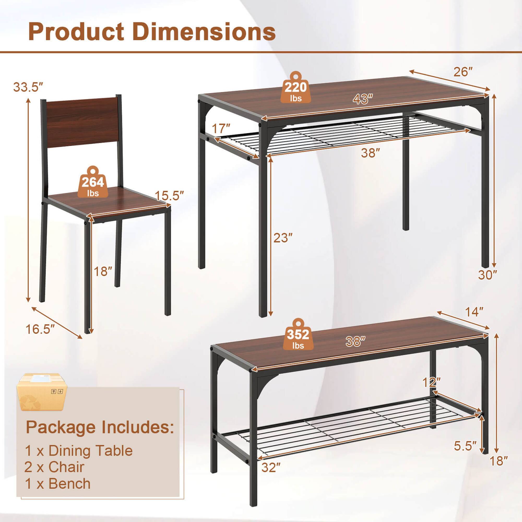 Product Dimensions:
- 33.5" x 220 lbs
- 43" x 26" x 17" x 38" x 264 lbs
- 15.5" x 23" x 18" x 30" x 16.5" x 352 lbs
- 38" x 14"

Product Package Includes:
- 1 X Dining Table
- 2 X Chair
- 1 X Bench