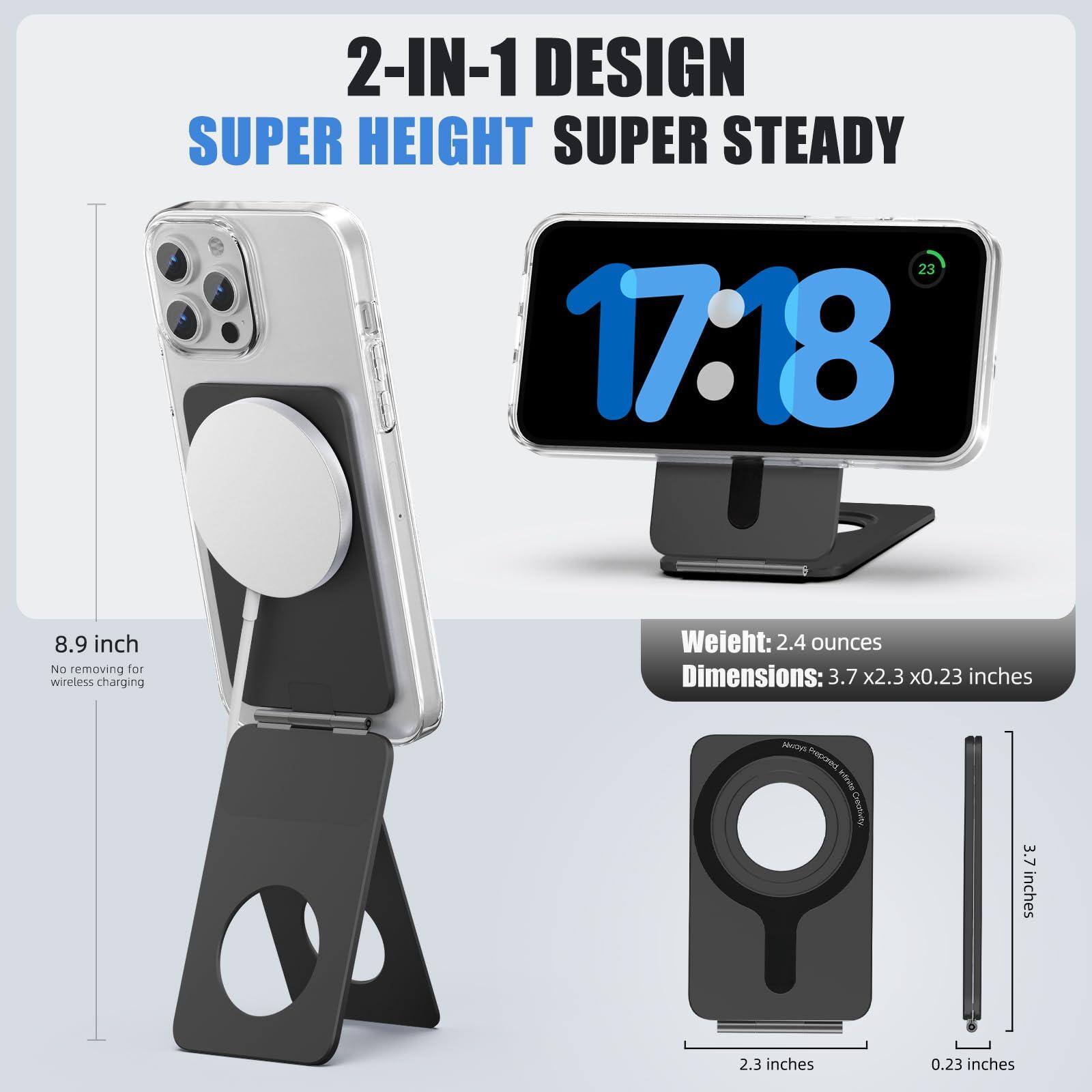 2-IN-1 DESIGN  
SUPER HEIGHT  
SUPER STEADY  

8.9 inch  
No removing for wireless charging  

Weight: 2.4 ounces  
Dimensions: 3.7 x 2.3 x 0.23 inches  

3.7 inches  
2.3 inches  
0.23 inches